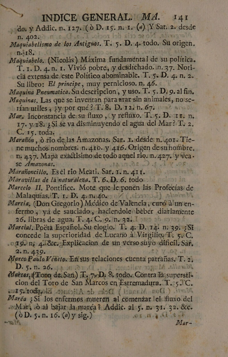 AR ES 35 INDICE'GENERAL: MA. 241 ¿dos y Áddic. m.. 127 ¿Co. D. .e nl. 0 Y Sat. 2» desde 0229.11 j papu de los Antiguos, E >. da, 4 bd Sa origen. -n.418, Mejuisbelas (Nicolás). Máxima. Fadaméntad de su poli. T.1.D. 4.n. 1. Vivió pobre, ¡y desdichado. in. 37. Noti- cid extensa de/este Político abominable. T.-5.D. 4.1. 2... Su libro: El principe, muy pernicioso. n. 46. Maquina Pneumatica.Su descripcion, y uso. T. 5..D;9. al fin. Maquinas, Las que se inventan para arar: sin animales, no'se- ríanutiles y 3yopor que 2¿E8, D, 1240.67. 00% 0». Mars Inconstancia de:su: fiuxo , y refltixo. D..5. D. Ir. n. 17. y. 18.3Si $e va Alstinsinda el agria, del PES 102. C.15. toda: Maratón , 0 rio delas Amazonas: Sap. 1désdesn, gor: ¡Fie- . ne muchos nombres; n.410..y 416. Origen desa hombre, n. 437. Mapa exaítisimo:de qu dsg ri.m, Pe A se Amazonas.- Marañoncillo, Esel rio Meati. Sado 1.n. ALT 1. - Maravillas de lá 'nataraleza. Y. 6..D..6. todo: - Marcelo 11. Pontifice. Mote querle; BARA las Profecías de Malaquías. T. 1D, qM440%>: / Ñ Marcia, (Don: Gregorio) Médico de Valencia ¡curó lun en- «o fermo , yd de sauciado:, haciendole: beber caia 26. libras de agua. T. 4. E, 9. M.0904, 1 vt: Marcial. Pocra Español.Su elogio, To. 4D. TA n: 39: 3 Si concede la superioridad de Lucaño A! VárgiliqyT 2 yeC, ¿019 n; 4. Sac. Explicacion de un verso baii pr san 2. n. 4.39» Marco Paúlo Véñto, DAS 'elaciones: cbenta partañas wT. 21 D. Se Dá 26. . y mn do Yi Maicos, (Lora desa) Es Da, 8 sale Cintra ia: ¡superstís cion del Toro de San Marcos en Estremadura. 'C. ¿ui saltodaolí <OIMENIA st) el (1 SERA mo) 11 Maréa ¿Si los Astana «mueren al comenzar el: fiuxo del «2¿Mar) O:al bajar: damaréa ? Addic. al:5. nm 31. 32, Sc. (0D. 5. n. 16. (0) y sig.) or. pls E yt, Mar-