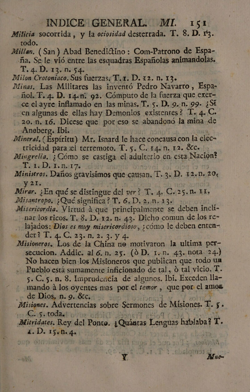 Milicia socorrida , y la ociosidad desterrada. T. 8. D. 13. todo. | Millan. (San) Abad Benediótino : Com-Patrono de Espa- ña. Se le vió entre las esquadras Españolas animandolas. T.4.D.13.n.54. Milon Crotontaco. Sus fuerzas; T.x. D. 12. n. 13.» Minas. Las Militares las inventó Pedro Navarro , Espa-' ñol, T. 4. D. 14.m: 92. Cómputo de la fuerza que exer- ce el ayre inflamado en las minas, T. 5. D, 9..n. 99» ¿Si en algunas de ellas hay Demonios existentes? T. 4..C- 20. .M, 16. Dicese que por eso se ¡abandonó la mina de Aneberg. Ibi. | le 109, Mineral. (Espíritu) Mr. Isnard le hace concausa con la elec- tricidad para :el terremoto. T. 5. C. 14. M. 12. Ó%C. Mingrelia, ¿Cómo se castiga el adulterio en. esta Nacion? To1oD, E n.:17 q lolsg ly na Ministros. Daños gravisimos que causan. 1.3. D. 12.1. 20% yA Ade | Mirar. ¿En qué se distingue del ver? T. 4. C..25.M. LL. Misantropo. ¿Qué significa? T.6.D.2..n.13» ; Misericordia. Virvud á que principalmente se deben inchi- nar los ricos. T..8. D..12. n:. 43. Dicho comun de los re- lajados: Dios es muy misericordioso, ¿cómo le deben enten- den? L::4..0, 231. 25 3: y 4. Misioneros. Los de la China ne motivaron la ultima per- secucion. Addic. al 6.n. 25. (9 D. 1n. 43. nota 24.) - No hacen bien los Misioneros que publican que todo un Pueblo está sumamente inficionado de tal, O tal vicio. T. 5. C.5. nm. 8. Imprudencia de algunos. Ibi. Exceden lla- mando á los oyentes mas por el temor , que por el amos ¿de Dios, n. 9. Sc. TO q Misiones. ico po sobre Sermones de Misiones. T. 5. Gosutodadko: 1 04) A LAR: RN Mitridates. Rey del Ponto. ¿Quístas Lenguas hablaba? T. ¿.D. 154.4» | Y: | ' Mic