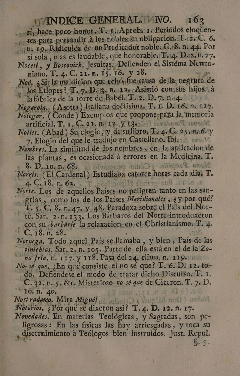 HVINDICE:GENERALIVNO. 1163 -¿ si, hace: poco:honioro Ts 1icAprob; 1: Periódos eloqien- -¿ SeS-para pessuadir ¿105 nobles, su. obligación. L.:2:C. 6, ¡mn 19» Ridiculéz deounPredicadot noble: G.r8. n:.44. Por - sísola , mas es laudable, que honorable. E,:4. D.:2.b. 27. Noceti , y Boscovich. Jesuitas. Defienden el Sistéma Newto- niano. T. 4. C. 21.M, 15. 16. y 28. or gr Noé. ¿Sii la maldicion: que:echónfuesausa deila; negtuta.de - los.Etiopes? T.7.:D.:13x =:12+ Asistió con:stis hijos. a Y Tafibrica de la torre de Babel. T. 2, D.7, 0.4. + / Negarola,. (¿Asotra) Ataliana dodtisima. T. 1. D. 16. N. 127. Nolegar. (Conde) Exemplos que proponespara. la, memoria - e artificial. T. 1.¿C.o2 > M19- (IB? ura rar Noller. (Abad) Su elogio, y deisulibro. Ti 4.G 25164 y 7. Elogio del que le.tradujo'en Castellano. 1bi.»- 059. Nombres. La similitud de dos .nombres., en. la aplicacion de las plantas , es ocasionada á errores en la Medicina, T. e $. D..10..0,: 68%, El OIvemoda omo y OA tv Norris, (El Cardenal) Estudiaba catorcehoras cada dias T, | 4. C.18.n 62. er yt 4 E A: DIO. Norte. Los de aquellos Países no peligran tanto en las san- .grias , .como los de los Países Meridionales , ¿ y. por qué? T. 5. C, 8. n.47. y. 43. Paradoxa:sobre el Pals del Nor- te. Sar. 2.n.133. Los Bárbaros del Nortesintroduxeron _ con su ,barbárie la relaxacion: en, el Christianismos PT. 4. AAN IA - Y Noruega. Todo aquel País se lemaba , y bien , País de las tinieblas, Sar. 2.0n..105. Parte de ella está en el de la Zo- “na fria. n. 117. y 118. Pasa del 24. clima, n. 119: : No. sé. que, ¿En qué consiste..el no sé que? 'T.'6. D. 12. to- do. Defiendese el modo de tratar dicho Discurso. T. 1. -C.32.nm.5.6c. Misterioso no sé que de Ciceron. T. 7. D. - J0; M. 40. - | Nost radamo, Mira Miguel » Norarios. ¿Por qué se dixeron asi? T 4. D, 12.1. 17. Novedades, En materias Teológicas, y Sagradas, son pe- ligrosas : En las fisicas las hay arriesgadas, y toca su A discernimiento a Teólogos bien instruidos. Just. Repul, Sis.