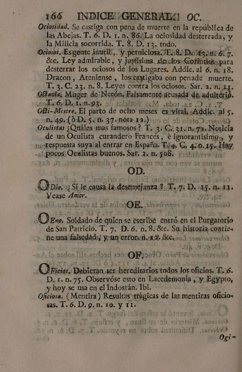 Ociosidad. Se castiga con pena de muerte en la república de las Abejas. T. 6. D, r. n. 86:La ociosidad desterrada, y la Milicia socorrida. T. 8, D. 13. todo.  | ¡Ociosos.¿Es-gente ivuril,. y perniciosa JEL8i Dot 02 pa 7. ázc, Ley admirable, y jugtisima. denstos: Goñi tios: para desterrar los ociosos de los Lugares. Addic. al 6. n. 18. Dracon, Ateniense , loy'castigaba con penade muerte. de mE, 23. n. 8. Leyes contra los ociosos. Sar. 2. n. Qi Mugen de; Nerón: Falsamente: acusada de, adulteri ¿a abr OiD. dr m.93 9b axtbHtoa 25M .gbor .as .D.1 .T Obti- Mestre, El parto de ocho meses e viral «Addic.-al 5. na 49 L0D. $. 1. 37..nóta 12.)- otat00 .1uando Qialisia ¿Quáles mas famosos? T. 3. Se 286% 1,72. Noticia de un Oculista curandero Francés , OA y respuesta suya'al.entrar en- España. T EMOS 4 M. Af day, -5l ea Qeslistas buenos. Sar. 2. Ho: 598. d13biibio en, Y dd re LME ETE AO mu 3) M3 OD. ] Qoio. 1 SE sk la desemejanza ?. Y pu 7: D. 151 e Ss USAS Amor. A dd e ; . ? o Y e e > 7 yr E ar Only . AA BARINAS pr MN 350 LI » BL AI AI A PRA gio 197 ULS Y > ¡ 085 Soldado de quien se e entró en el Purgatorio de San Patricio. T. 7. D. 6. n. 8. 8zc. Su, historia, comtics e una falsedad: su EXrOX A. 12. ÓTCa 11 anomaried0 ] A A: e / 34002, 11454 OP POMO Y MIDI Os el po Hilda todos. los A T.jó. DD, 1.1.75. Observóse esto en Lacedemonia , y.Egypto, y hoy se usa en el Indostán. Ibi. | Oficiosa. (Mentira) Resultas trágicas de las mentiras oficio= id AS | » “$ Sa y ¿E HITA A Y