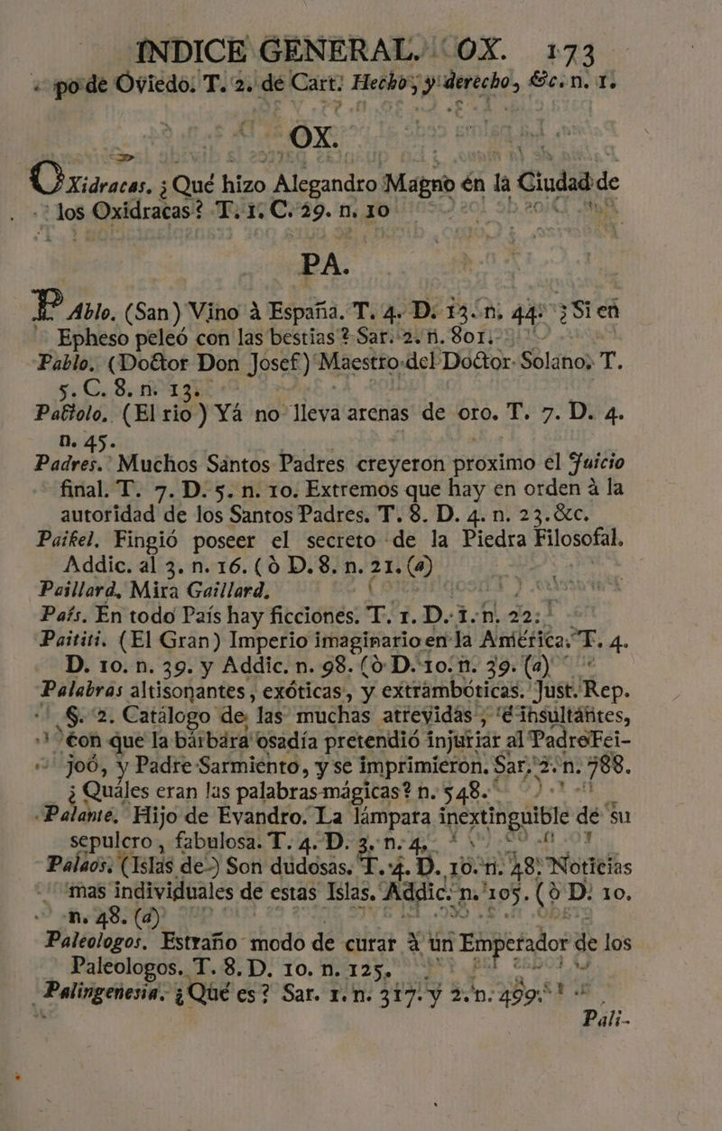 «pode Oviedo; T. 2. dé Cart: Hecho” y'derecho, Ec.n. 1. OX. Oviárca 2 hizo di o Mago 6 én la Ciudad de ¿Jos 5 Oxidracas! 2 Tor. ¿C. 29.n.10 PA. | Y Avto, (San) Vino A España. T. 4. D. 13.0, 44 381 en - Epheso peleó con las bestias +. Sar. 2. ñi. 8o1.- Pablo. (Dottor Don Josef)' Maestro: del Doétor Solano; T. OA e E Pattolo, (El rio ) Yá no Mera arenas de oro. T. 7. D. 4. n. Padres. Muchos Sántos Padres breyción proximo el Juicio final. T. 7. D. 5. n. 10. Extremos que hay en orden a la autoridad de los Santos Padres. T. 8. D. 4.n. 23.%c. Paíkel. Fingió poseer el secreto de la Piedra EUOSoRA Addic. al 3.n.16.(0 D.$. n. Rai a Paillard, Mira Gaillard, 090 JO País. En todo País hay ALdónes eE 1. D.:1.n, 22; Paititi. (El Gran) Imperio imaginario « en la Adbsita TE. 4. D. 10. n. 39. y Addic. n. 98. (0-D.10.1n. 39. (a) * Palabras altisonantes, exóticas, y extrambóticas. Just. ep. PA Catálogo de, las muchas atrevidas, '¿insultáñites, ++ €on que la bárbara! osadía pretendió 1 injurjar : al PadreFei- 0 Joó, y Padre: Sarmiento, y se imprimieron, $ Sar;'2: n. 788. ¿ Quales eran las palabras mágicas? n.548.* Palome, Hijo de Evandro. La lámpara inexUngaible dé su sepulcro, fabulosa. T. 4. D. ¿e D. 4. o cial Palaos. (Islas de>) Son dudosas. T.:4. D. 1041. AS) “Noticias mas ad de estas Islas, asi. uS “105. e D. 10, AB (a) Paleologos, Estraño modo de curar a un a de los Paleologos.. T.8.D. 10.n.125. AAN: ¿Qué es? Sar. 1.n. 317: y 2D. 499:* Pati.