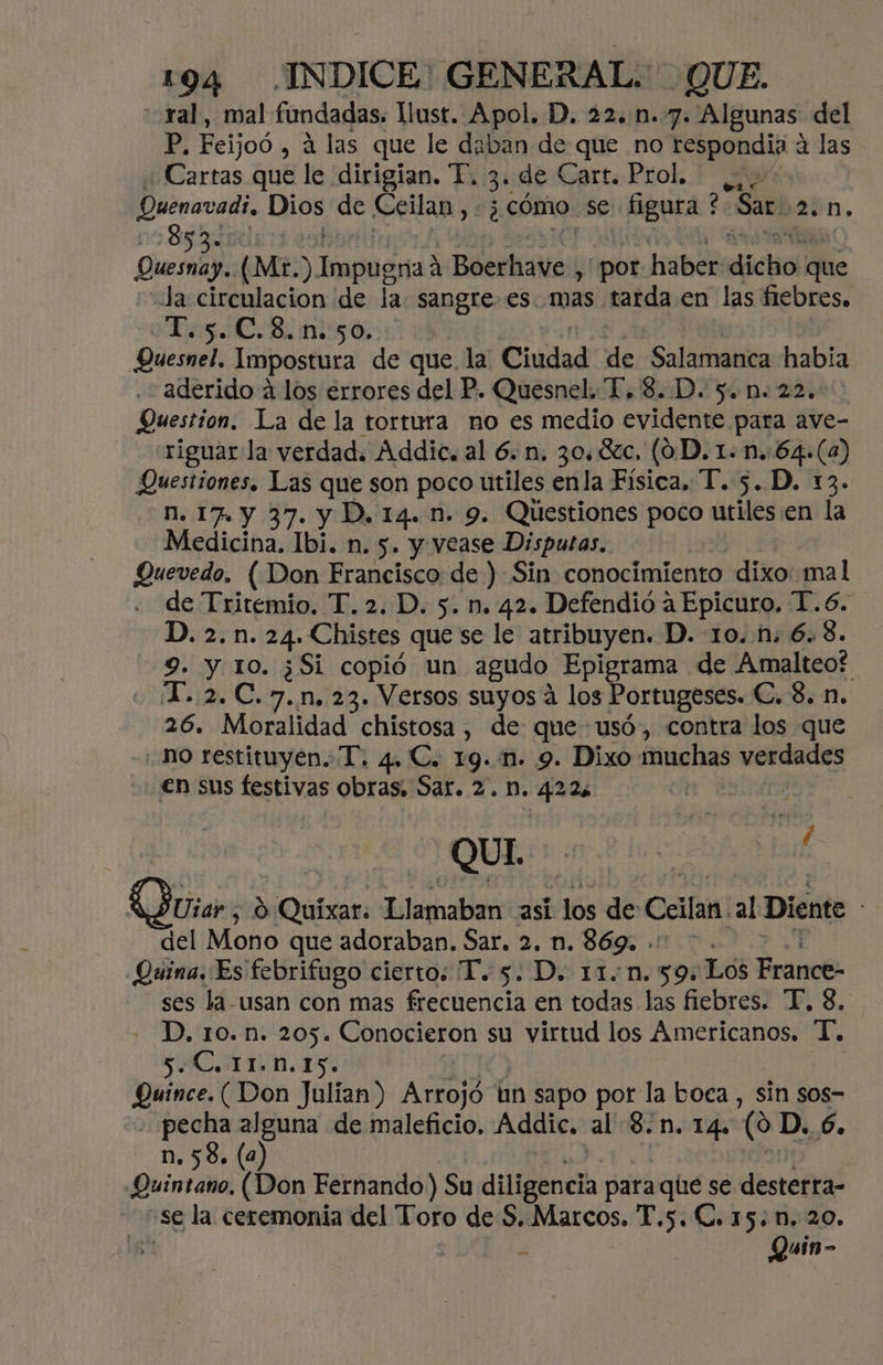ral, mal fundadas. llust. Apol. D. 22..n.7. Algunas. del P: Feijoó , á las que le daban de que no on á las ¿Cartas que le dirigían. TP. 3 . de Garts Prol. + Ha Quenavadi, Dios de Geilan, ¿ cómo. se pc : Sar. 2. 85 Diem (Mr. ) rana Boerhave., por haber diclior que E circulacion de la. sangre es. mas tarda en las fiebres. T.5.C.8.n. 50. E Quesnel, Impostura de que la Ciudad de Salamanca habia . aderido a los errores del P. Quesnel. T. 8..D. 5. n. 22. Question. La de la tortura no es medio evidente para ave- riguar la verdad. Áddic. al 6. n. 30. 8%zc. (0D. 1. n.:64.(4) Questiones. Las que son poco utiles enla Fisica, T. 5. D. 13. n. 17. y 37. y D. 14. n. 9. Questiones poco utiles en la Medicina. Ibi. n. s. y vease Disputas. Quevedo. ( Don Francisco de ) Sin conocimiento dixo: mal de Tritemio. T. 2. D. 5. n. 42. Defendió a Epicuro. T.6. D. 2.n.24. Chistes que se le atribuyen. D. 10. 1; 6. 8. 9. y 10. ¿Si copió un agudo Epigrama de Amalteo? T. 2. C.7.n. 23. Versos suyos a los Portugeses. C. 8. n. 26. Moralidad chistosa, de que-usó, contra los que no restituyen. T. 4. C. 19..1m. 9. Dixo muchas verdades en sus festivas obras, Sar. 2. M. 422: | QUI. usar 0! uixar. lanab asi pra de Ceilan al Diente del Mono que adoraban. Sar. 2, n. 869. — Quina. Es febrifugo cierto: T.. 5. D. 11.n.59: Los France: ses la usan con mas frecuencia en todas las fiebres. T, 8, - D.'ro..ñ:205. Conocieron su virtud los Americanos, T, Quince. (Don Julian) Arrojó un sapo por la boca , sin sos- e, a de maleficio. Addic, al $. 1. 14. (0 D. 6. n. 58. (a Quintano, (Don Fernando) Su dlligéneza para que se desterra- “se la ceremonia del Toro de S. Marcos. T.s. C. 15: n. 20. ¡E Quin- 1 ;