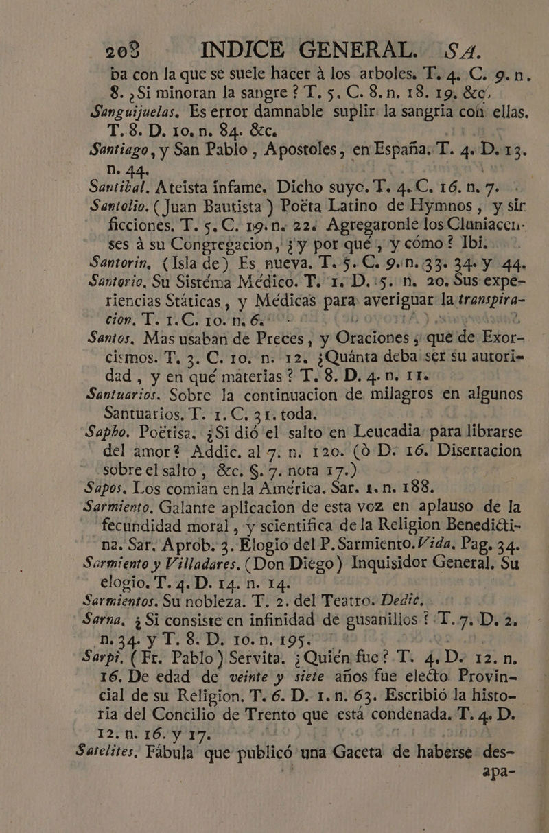 ba con la que se suele hacer á los arboles. P. 4. C. 9.1. 8. ¿Si minoran la sangre ? T.5. C.8.n. 18. 19.80. Sanguijuelas. Es error damnable suplir: la sangría coh. ellas, T.3.D. 10,n. 84. ÓóZc. ICAA Santiago, y San Pablo , Apostoles , en España. T. 4. D. 13. DN. 44. Me. | Santibol Ateista infame. Dicho suyc. T. 4.C. 16.n.7. Santolio. ( Juan Bautista ) Poéta Latino de Hymnos , y sir ficciones, T. 5.C. 19.n. 22. Agregaronle los Cluniacen- ses á su Congregacion, ¿y por qué, y cómo? Ibi, Santorin, (Isla de) Es nueva. T. 5. C. 9.0..33. 34- Y 44» Santorio, Su Sistéma Médico. T. 1. D.:5. n. 20. Sus expe- riencias Státicas , y Médicas para: averiguar la transpira- 160. TS TICS TOM OOO Y OVOTIA ) prod Santos, Mas usaban de Preces , y Oraciones y que de Exor- ciemos. T, 3. C. 10. n. 12. ¿Quánta deba ser su autori- dad , y en qué materias ? T. 8. D. 4.n. IT. Santuarios. Sobre la continuacion de milagros en algunos Santuarios. T. 1. C. 31. toda. Sapho. Poétisa. ¿Si dió el salto en Leucadia: para librarse - del amor? Addic. al 7. n. 120. (0 D. 16. Disertacion sobre el salto, 8zc. $. 7. nota 17.) Sapos. Los comian enla América. Sar. 1. n. 188. Sarmiento, Galante aplicacion de esta voz en aplauso de la fecundidad moral, y scientifica de la Religion Benediéti- n2. Sar. Aprob. 3. Elogio del P. Sarmiento.Vida. Pag. 34. Sarmiento y Villadares, (Don Diégo) Inquisidor General. Su elogio. T.4.D. 14. n. 14. Sermientos. Su nobleza. T. 2. del Teatro. Dedic, Sarna. ¿Si consiste en infinidad de gusanillos £T.7.D, 2, 9434. Y To DE 10D ALGGI000 A QS. J7, Sarpi. (Fr. Pablo) Servita. ¿Quién fue? T. 4.D. 12.n. 16. De edad de veinte y siete años fue eleéto Proyin=- cial de su Religion. T. 6. D. 1.n. 63. Escribió la histo- ria del Concilio de Trento que está condenada. T. 4. D. 12. n. 16. y 17. 11:45 ¿DDD Satelites, Fábula que publicó una Gaceta de haberse des- des apa-