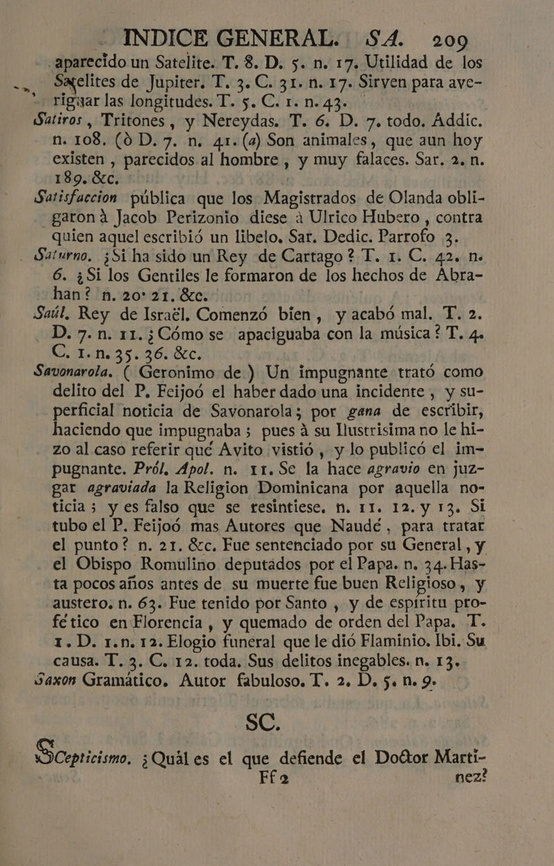 aparecido un Satelite. T. 8. D. 5. n. 17. Utilidad de los Sayelites de Jupiter. T. 3. C. 31. n. 17. Sirven para aye- rigwyar las longitudes. T. 5. C. 1. n.43. Satiros, Tritones, y Nereydas. T. 6. D. 7. todo. Áddic. n. 108. (0D.7. n. 41. (8) Son animales, que aun hoy existen , parecidos al hombre , y muy falaces. Sar. 2. n. 189.8c. * : Satisfacción pública que los Magistrados de Olanda obli- -—garoná Jacob Perizonio diese 4 Ulrico Hubero , contra quien aquel escribió un libelo, Sar. Dedic. Parrofo 3. » 6. ¿Si los Gentiles le formaron de los hechos de Abra- han? n.20*21.6c.- Saúl, Rey de Israél. Comenzó bien, y acabó mal. T. 2. -D.7.n. 11.¿Cómo se apaciguaba con la música £ T. 4. C. 1.n.35.36. éc. Savonarola. (Geronimo de ) Un impugnante trató como delito del P, Feijoó el haber dado una incidente , y su- perficial noticia de Savonarola; por gana de escribir, haciendo que impugnaba 5 pues á su llustrisima no le hi- - zo al caso referir qué Avito vistió , y lo publicó el im- pugnante. Pról. Apol. n. 11.Se la hace agravio en juz- gar agraviada la Religion Dominicana por aquella no- ticia 3 y es falso que se resintiese. N. 11. 12. y 13. Si tubo el P. Feijoo mas Autores que Naudé, para tratar el punto? n. 21. 62c, Fue sentenciado por su General, y el Obispo Romulino deputados por el Papa. n. 34. Has- ta pocos años antes de su muerte fue buen Religioso, y austero. n. 63. Fue tenido por Santo , y de espíritu pro- fético en Florencia , y quemado de orden del Papa. “T. 1.D. r.n. 12.Elogio funeral que le dió Flaminio, Ibi. Su causa. T. 3. C. 12. toda. Sus delitos inegables. n. 13. Saxon Gramático. Autor fabuloso. T. 2. D. 5. n. 9- SC. «O Cepticismo, ¿Quál es el que defiende el Doétor Martí- | Ff 2 nez?