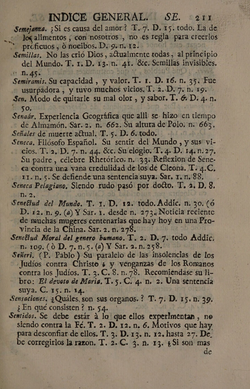 20 INDICE GENERAL. SE. <211. Semejanza. ¿Si es causa del amor? T..7. D. 15. todo. La de Semillas, No las crió Dios , aCtualmente todas, al principio del Mundo. TF. 1. D. 13..n. 41. 6c. Semillas invisibies. Semiramis. Su capacidad , y valor. T. 1. D. 16. n. 35. Fue - usurpadora , y tuvo muchos vicios. 1. 2.-D.7, n. 19. Sen. Modo de quitarle su mal olor , y sabor, T. 6. D. 4. n. - 50. a ( Senaár, Experiencia Geográfica que alli se- hizo en tiempo de Almamón. Sar. 2. n. 662. Su altura de Polo: n. 663, Señales de muerte aétual. T. 5. D. 6. todo. Seneca. Filósofo Español. Su sentir del Mundo , y sus vi- cios. T. 2, D. 7. n. 44. Xc. Su elogio. “T. 4. D. 14.n.27. Su padre , célebre Rhetórico. n. 33: Reflexion de Sene- ca contra una vana credulidad delos de Cleona. 'T. 4.C, 11.n. 5. Se defiende una sentencia suya. Sar. 1. n. 88. no, | Senettud del Mundo. T. 1. D. 12. todo. Áddic. n. 30. (ó D. 12. n.9.(a) Y Sar. 1. desde n. 273. Noticia reciente de muchas mugeres centenarias que hay hoy en una Pro- vincia de la China. Sar. 2. n. 278. Senefiud Moral del genero bumano. T. 2. D. 7. todo Addie. n. 109.(0 D. 7.n.5.(2) Y Sar. 2.n.258. | Señeri. (P. Pablo ) Su' paralelo de las insolencias de los Judíos contra Christo ¿ y venganzas de los Romanos contra los Judíos. T. 3. C. 8.n.78. Recomiendase su li- bro: El devoto de Maria. T.5.C. q. n. 2. Una sentencia suya. C. 15. n. 14. | Sensaciones, ¿Quáles, son sus organos. ? T. 7. D. 15.n. 39. ¿ En qué consisten ? n. 54. ' ( | | Jentidos. Se debe estár a lo que ellos experimentan , ne siendo contra la Fé. T. 2. D. 12. n. 6. Motivos que hay para desconfiar de ellos. T. 3. D. 13. n. 12. hasta 27. De. be corregirlos la razon. T. 2.C. 3. n. 13. ¿Si son mas de
