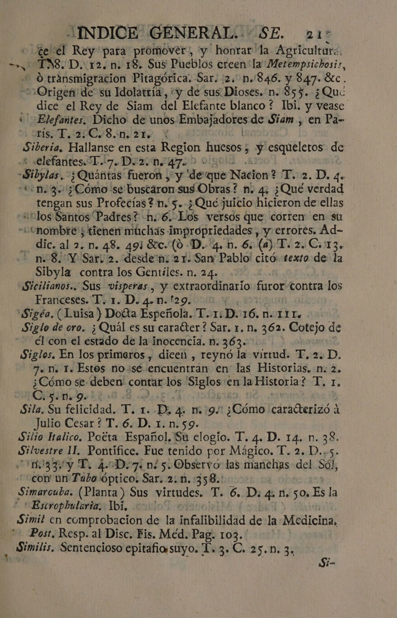 te él Rey pata promover, y ' honrar la Agricultare. O transmigracion Pitagórica. Sar. 2. 1.846. y 847. Sc. ú dice el Rey de Siam del Elefante blanco * Ibi. y vease rís. T.2:C.8.1n. 2. : Siberia, Pallars en esta Region huesos ¿ y esqueletos de elefantes T..7.D.2.n. 47- tengan sus Profecías? n.' 5. ¿Qué juicio hicieron de ellas “tlos Santos Padres? -n:.6. Los versos que corren en su dic. al 2. n. 48. 491 Sc. (0 -D.. 4. 1. 6. (a) T.2 2. C.:13. Sibyla contra los Gentiles. n. 24. Sicilianos.. Sus visperas , y extraordinario furor contra los Franceses. T. 1. D. 4.n.!29. Siglo de oro. ¿Quál es su caracter ? Sar. r. n. 362. Cotejo de él con el estado de la inocencia. n. 363. Siglos. En los primeros , dice , reynó la virtud. E, 25D. 7. n. 1. Estos no+se encuentran en las Historias. n. 2, ¿Cómo se: deben contar qn oia en la Pas dr .C.5.n.9. Sila. Su felicidad. T. 1. -D. 4 m9. ¿¡lómió crhétenido,d Julio Cesar ? T. 6. D. 1.n.59. Silio Iralico. Poéta Español. Su elogío. T. 4. D. 14. n. 38. Silvestre 11. Pontífice. Fue tenido por Mágico. T. 2. D..5. 1033y T. 4.0D.7: n¿5. Observó las manchas del Só), con un'Tubo'óptico. Sar. 2: n.:358.: Simarouba. (Planta ) Sus virtudes, T. 6. D. qa. 50» Es la * Escropbularia. Tbi, | Post. Resp. al Disc. Fis. Méd. Pag. el aupes Sentencioso epitafio suyo. L. 3. C. 25.1. 3 Si-