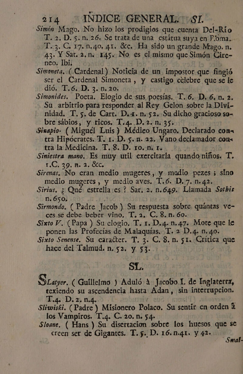 - Simón Mago. No hizo los prodigios que cuenta Del-Río T. 2.D.5.n, 26. Se trata de una estátua suya en P/oma..- T..3. C. 17..40, 41. Oc. Ha sido un grande Mago. n. 4.3. Y Sat. 2.n. 145. No es el mismo que 21món Cire- neo; Ibi 36, Simoneta, (Cardenal) Noticia de un impostor que fingió ser el Cardenal Simoneta , y castigo. cclebre que se le dió. T.6. D. 3. 1.20. Simonides. Poeta. Elogio de sus poesías. T. 6, D. 6,0. 2. Su arbitrio para responder al Rey Gelon sobre la Divi- nidad. T. 5. de Cart. D..1. n.52.:.Su dicho gracioso s0= bre sábios, y ticos. T.4..D.2.n. 35. Sisapio- ( Miguel Luis) Médico Ungaro. Declarado con tra Hipócrates. T. 1. .D. 5. nn. 22..Vano declamador, con= tra la Medicina. T. 8. D. ro. n. r. Siniestra mano. Es muy util exercitarla quando niños. T. 1.C. 39. 1. 2. ÓC. Sirenas. No eran medio mugeres, y medio pezes 5 sino medio mugeres , y medio aves. Y. 6. D,7. n.42. Sirius. ¿ Qué: estrella:es ? Sar. 2. n.649. Llamada Sotbis n. 650, Sirmondo. ( Padre Jacob) Su respuesta en quántas ve- ces. se debe beber vino, T, 2, C. 8. n. 60. Sixto V. (Papa ) Su elogio. T. 1. D.4. n.47. Mote are le ponen las Profecías de Malaquías. TI. 2 D.4. n Sixto Senense. Su caraíter. T. 3. C.8.n. 5l. CRdc que hace del Talmud. n. 52. y 53- SL. SLayer. ( Guillelmo ) Aduló A Jacobo L de Inglaterta, texiendo su ascendencia hasta Adan , sin interrupcion. Di zo md. Sliwiskt. (Padre ) Misionero Polaco. Su sentir en orden los Vampiros. T.4. C. 20. N. 54- Sloane, ( Hans ) Su disertacion sobre los huesos que se creen ser de Gigantes. T. >. D. 16..41. y 42». sr ; mat-
