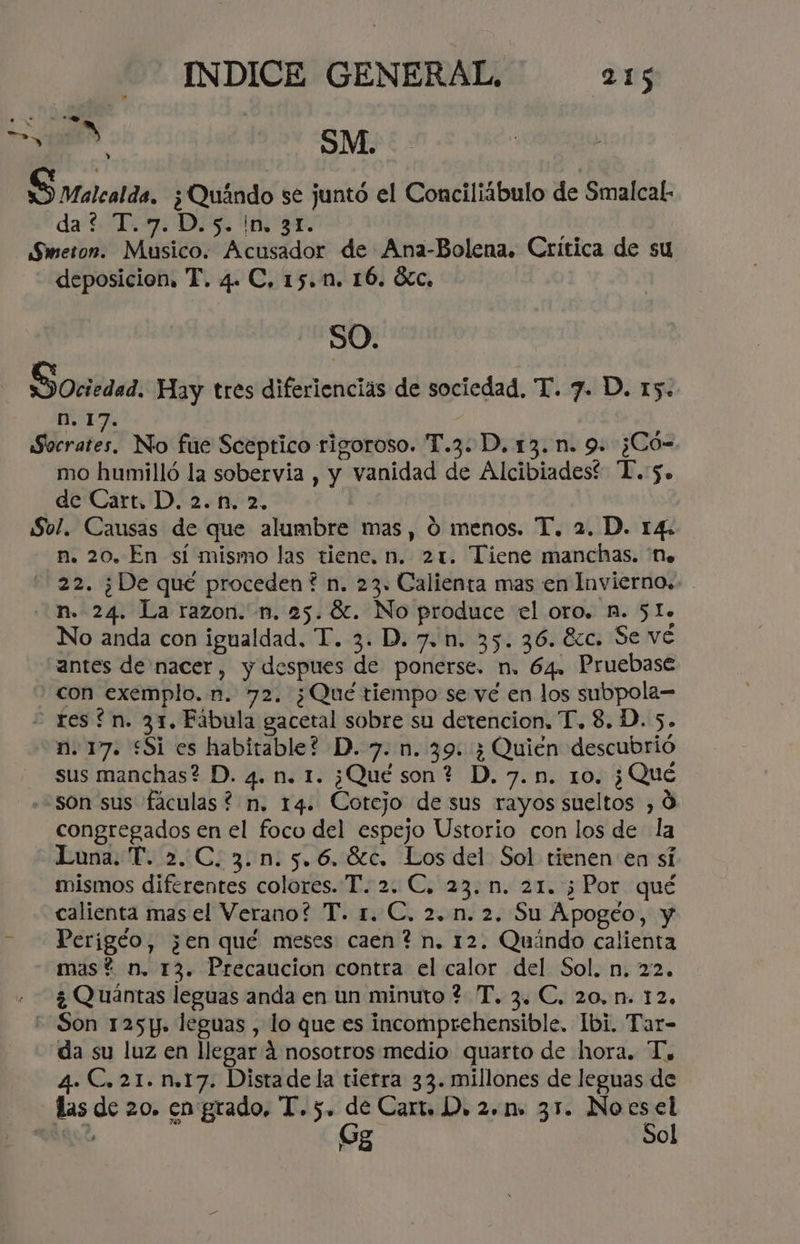 S4a8éN SM. S rarcatda. ¿Quándo se juntó el Conciliíbulo de Smalcal- da? T.7.D.5. in. 31. Sweron. Musico. Acusador de Ana-Bolena. Crítica de su deposicion, T. 4. C, 15.n. 16. Óc, SO. Sociedad. Hay tres diferienciás de sociedad, T. 7. D. 15. n. 17. Herater No fue Sceptico rigoroso. T.3: D, 13. n. 9. ¿Có= mo humilló la sobervia , y vanidad de Alcibiadest “T.5. de Cart, D. 2.ñ. 2. Sol. Causas de que alumbre mas, 0 menos. T. 2. D. 14. n. 20, En sí mismo las tiene. n. 21. Tiene manchas. 'Ne 22. ¿De qué proceden? n. 23. Calienta mas en Invierno. - n.- 24. La razon. n. 25. X. No produce el oro. n. 51. No anda con igualdad. T. 3. D. 7. n. 35. 36. 8zc. Se vé antes de nacer, y despues de ponerse. n. 64. Pruebase con exemplo. n. 72. ¿Qué tiempo se vé en los subpola= - resín. 31. Fábula gacetal sobre su detencion, T. 8. D. 5. n. 17. £Si es habitable? D. 7. n. 39: ¿ Quién descubrió sus manchas? D. 4. n. 1. ¿Qué son? D.7.n. 10. ¿Qué «son sus fáculas? n. 14. Cotejo de sus rayos sueltos , 0 congregados en el foco del espejo Ustorio con los de la Luna. T. 2.C. 3.n.5.6.8c. Los del Sol tienen en sí mismos diferentes colores. T. 2. €, 23. n. 21. ¿Por qué calienta mas el Verano? T. r. €. 2..n. 2. Su Apogéo, y - ——Perigéo, ¿en qué meses caen? n. 12. Quándo calienta mas? n. 13. Precaucion contra el calor del Sol. n. 22. ¿ Quántas leguas anda en un minuto ? T. 3. C. 20. n. 12, Son 125p. leguas , lo que es incomprehensible. Ibi. Tar- da su luz en llegar 4 nosotros medio quarto de hora. T, 4. C. 21. n.17. Distade la tierra 33. millones de leguas de las de 20. en grado, T. 5. de Cart. D. 2.1. 31. No e io? , ol F