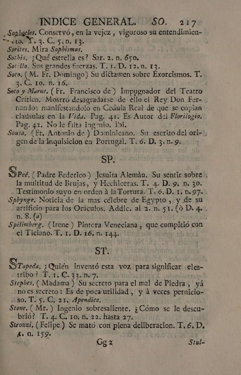 - Sopharles. Conservó, en la vejez , vigoroso su entendimicn- SO. Cos¿n 13. Sorites. Mira Sophismas, So:his, ¿Qué estrella es? Sar. 2. n. 650. Sotillo, Sus grandes fuerzas. T. 1. D. 12.ñ. 13. Soto, ( M. Er. foja Su dictamen sobre Exorcismos. T. 3. C, 10. n. 16, Soto y Marne. ( Fr. Francisco de ) Impugnador del “Teatro Crítico. Mostró desagradarse de ello el Rey Don Fer- . nando; manifestandolo en Cedula Real de que se copian claúsulas en la Vida. Dag. 41. Es Autor del Florilogio. Pag. 42. No le falta ingenio. Ibi, Sousa, (Er. Antonio de ) Dominicano. Su escrito del orÍl=>. gen de la Inquisicion en Portugal. 1.6. D. 3.n.9.. | SP. Pee, (Padre Federico ) Jesuita Alemán. Su séntir sobre, la multitud de Brujas, y Hechiceras. T. 4. D. 9, n. 30. Testimonio suyo en orden a la Tortura. 1. 6.D. 1. 097» - Spbynge. Noticia de la mas célebre de Egypto , y de su O para los Oráculos. Addic. al 2. n. 51.(0 D. 4». ) Spilimberg. (Irene ) Pintora Veneciana, que compitió con «el Ticiano. T. 1. D. 16.n. 144. | ST. OT apeda, ¿ Quién inventó esta vOz para significar eles- riborts Bs €. Piar Stephes. ( Madama ) Su Secreto para el mal de Piedra ; yá no ia secreto : Es de poca utilidad , y a veces pernicio- T. 5. C, 21. 4pendice, | pi (Mr. ) Ingenio sobresaliente. ¿Cómo se le descu- brió? “T. 4. C. 10. n. 22. hasta 2 | Sirozzi. ( Felipe) Se mató con plena deliberacion. Té D. d. 2. 159. | Gg 2 Stul-