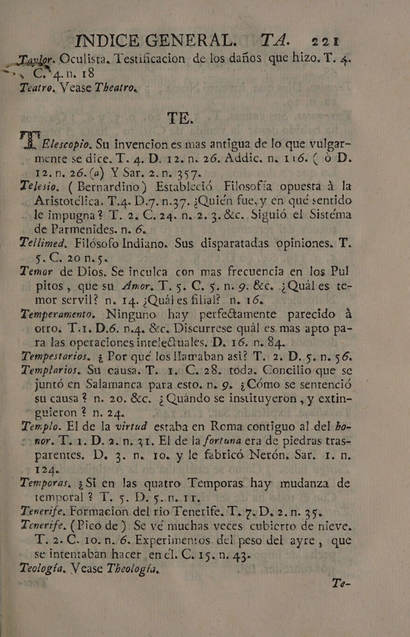rs Oculisra. Testiiicacion de los daños que hizo. T. 4. 2, C54.n. 18 Teatro. Vease Theatro., TE. “Elblerdbio. Su invencion es mas antigua de lo que vulgar- mente se dice. T. 4. D.12.n. 26. Addic, n. 116.( 0D. 12.n.26.(a4) Y Sar. 2.0. 357. Telesio. ( Bernardino) Estableció Filosofía opuesta á la Aristotélica. T.4. D.7.n.37. ¿Quién fue, y en qué sentido le impugna? T. 2. C.24..M.-2.3.ÓLC. Siguió el Sistéma de Parmenides. n. 6... : Tellimed. Filósofo Indiano. Sus disparatadas 'opiniones. T. Su Co20 Misa Temor de Dios. Se inculca con mas frecuencia en los Pul pitos, que su 4mor. T.5. C. 5.n. 9. Éc. ¿Quáles te- mor servil? n. 14. ¿Quáles filial. n. 16. Temperamento. Ninguno hay perfeítamente parecido a otro. T.1. D.6. n.4. Sc. Discurrese qual es mas apto pa- ra las operaciones inteleótuales, D. 16. n. 84. Tempestarios. ¿ Por que los llamaban asi? T. 2. D. 5.n.56. Templarios. Su causa. T. 1. C. 28. toda. Concilio que se juntó en Salamanca para esto. D. 9. ¿Cómo se sentenció. su causa ? n. 20. Sc. ¿Quándo se instituyeron , y extin- guieron ? n. 24. Ei El de la virtud estaba en Roma contiguo al del ho- mor. T.1.D.2.n.31. El de la fortuna era de piedras tras- parentes. D. 3. n. 10. y le febricó Nerón. Sar. 1. n. -124o _Temporas, ¿Si en las quatro Tlemporas hay mudanza de temporal 2 T, s. Do5..0..1F, Tenerife. Formacion del rio Tenerife. T. 7D. 2.n. 35. Tenerife. (Pico de ) Se vé muchas veces cubierto de nieve. T. 2.C. 1o.n. 6. Experimentos del peso del ayre, que se intentaban hacer enel. C. 15.1. 43- Teología, Vease Theología, Te-