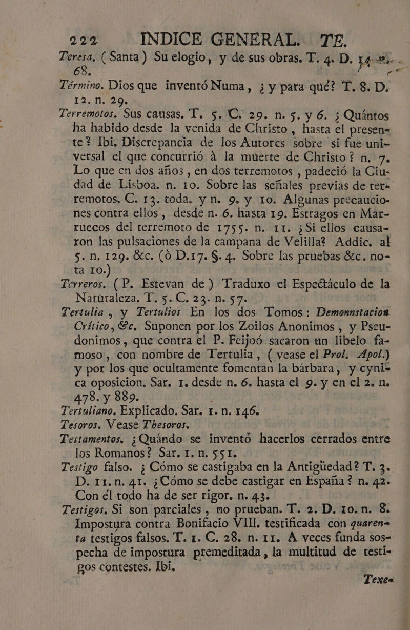 E (Santa ) Su elogio, y de sus obras. T. 4. D. 4 ds 68. | it Término. Dios que inventó Numa , ¿ y para que? T. 8. D, 12. n. 29. | | Terremotos. Sus causas, T. 5, €, 29. n. 5. y 6. ¿ Quántos ha habido desde la venida de Christo , hasta el presen= te? Ibi. Discrepancia de los Autores sobre si fue uni- versal el que concurrió á la muerte de Christo? n. 7. Lo que en dos años , en dos terremotos , padeció la Ciu- dad de Lisboa. n. to. Sobre las señales previas de ter» remotos, €. 13. toda. y nm. 9, y 10. Algunas precaucio- nes contra ellos, desde n. 6. hasta 19. Estragos en Mar- ruecos del terremoto de 1755. n. 11. ¿Si ellos causa- ron las pulsaciones de la campana de Velilla? Addic. al 5. n. 129. %c. (0 D.17. $. 4. Sobre las pruebas $zc. no- ta 10.) | | Terreros. (P. Estevan de ) Traduxo el Espeétáculo de la Naturaleza. T. 5.C. 23. n. 57. | Tertulia , y Tertulios En los dos Tomos: Demonnstacion Crítico, Sc. Suponen por los Zoilos Anonimos , y Pseu- donimos , que contra el P. Feijoó sacaron un libelo fa- moso , con nombre de Tertulia , ( vease el Prol. Apol.) y por los que ocultamente fomentan la bárbara, y cyni- ca oposicion, Sar. 1. desde n. 6. hasta el 9. y en el 2. n. 4.78. y 889. : Tertuliano. Explicado. Sar. r. n. 146. Tesoros. Vease Thesoros. | Testamentos, ¿Quándo se inventó hacerlos cerrados entre los Romanos? Sar. 1. n. 551. Testigo falso. ¿Cómo se castigaba en la Antiguedad? T. 3. D. 11.n. 41. ¿Cómo se debe castigar en España? n. 42» Con él todo ha de ser rigor. n. 43. Testigos, Si son parciales , mo prueban. T. 2. D. 10.n. 8. Impostura contra Bonifacio VII. testificada con quaren= ta testigos falsos. T. r. C. 28, n. 11. Á veces funda sos- pecha de impostura premeditada, la multitud de testi- gos contestes. 1bi, | | Texes
