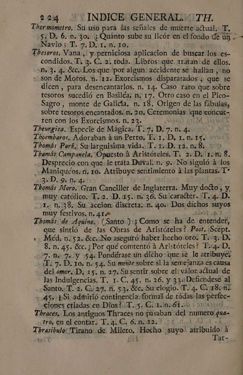 Tbhermometro. Su uso para las señales de muerte aCtual.: T, 5: D, 6. 0.30: '¿ Quánto sube su licór en el fondo de ún . Navio 5 T. 7.D.:1..n. 10. Thesoros. Vana., y. perniciosa aplicacion de buscar los es- condidos. T, iz. C. 2, toda. Libros:.que. tratanide ellos, Dn. 3. 4. Ócc.: Los que 'por algun: accidente se hallan ,-n0 son de Moros. ñ. 12. Exorcismos disparatados ; que se dicen, para desencantarlos. n. 14. Caso raro que sobre tesoros sucedió en Basiléa. n. 17. Otro caso en el Pico- Sagro, monte de Galicía. n. 18. Origen de las fábulas, sobre tesoros encantados. n. 20. Ceremonias. Soi coricut= ren con los Exorcismos. n. 23» e MAS Theurgica. Especie de Magicas 1.7. D. 7. n. 41 Thoembaros. Adoraban aun Perro, P..1. D, 1.0.:15. Thomás Parf. Su: larguisima vida. T. 1 D.12.n:8. Themás Campanela. “OpuestoA Aristóteles. T. 2: Do! 10 m: 3. Desprecio con que: le tráta Duval. -n. 9.. No'siguió a los -+Maniquéos: 1. 10. Atribuye sentimiento a las plantas. mn 3D. 9. n. 4: | Thomás Moro. Gran Canciller de Inglaterra. Muy. doéto , y, muy. católico. T.:2.D.:15..n+36. Sucaracter. ¿I. 4. D. 'T... n. 38,.Su. accion discreta: n. 40% Dos díchos 0 muy festivos. N. 41.8 | Thomás 'de Aquino... (Santo.):3 Cómo “se: ha de éntendeK: que sintió de fas Obras de Aristóteles ? Post. Scept. ». Méd. n..52..8c,:No aseguró haber hecho.oro. T.3.D, 3. M. 45. GC. ¿Por qué comtentoó a Aristóteles “Fo:4+ D, 27.047» Y 154: Pondérase un dicho quese le atribuye: c1L; 7. D. 10. n. 54. Su mente sobre si la semejanza es causa del amor. D, 15. n. 27. Sn sentir sobre .el: valor actual de las Indulgencias, T. 1.C. 45. n. 26. y 33: Defiendese al «Santo. T.-2. Gs 27.11. 53. Sc. Su elogio. T. 4. C:1r8+n . 45» ¿Si admitió cóntinencia formal de tódas:las perfece ciones criadas en Dios ¿T. 5, Cote nvÉótoo + oso Thraces. Los antiguos Thraces no RESTA del numero! q tro. en el contar. T. ALE, Gimbba:d es .l Tbreribulas IT ipano! de. Milero, Hecho «suyo! atribuido 2 e! ar-