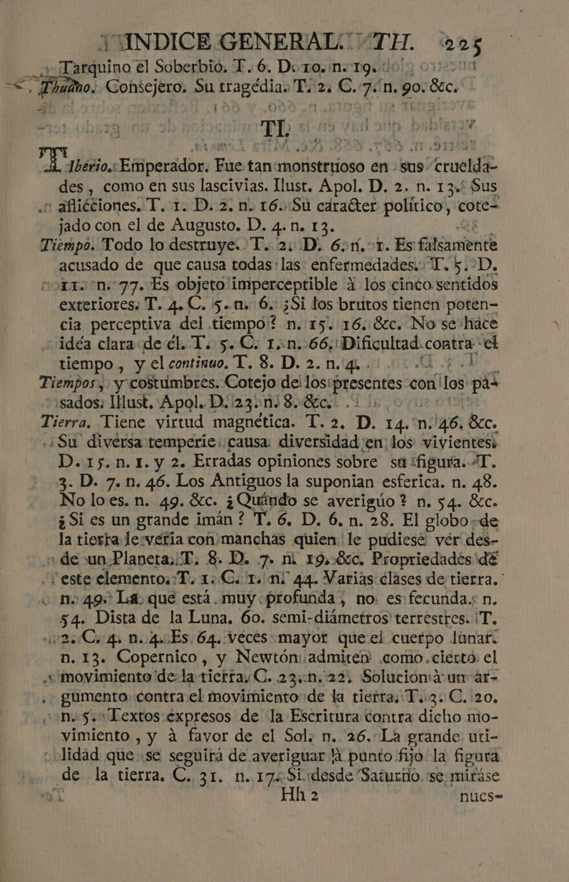 pe udno. EE Su ar To 23 C. ón. 1.90: 8cc. “$ 4 ,] mn € m 3 ' .l 5 . A d o » E Es ym * e Ñ 31] des , como en sus lascivias. Ilust. Apol. D. 2. n. 13. Sus : aflicciones. T. 1. D. 2. n. 16..Su caraéter político, Cote -jado con el de Augusto. D. 4. n. 13. acusado de que causa todas: las: enfermedades. T. 5.-D. exteriores: T. 4. C. 5.11 6. ¿Si los brutos tienen poten- cia perceptiva del tiempo? 2 n. 15. 16.8c. No se hace tiempo , y el continuo. T. 8. D. 2.n.44 . $007 «sados: lMust,:Apol.. D.:23.:n. 8. Sc... «¿Su diversa temperie: causa: diversidad en: los vivientesi DA fut E. y Lo Erradas opiniones sobre st) figura. AT. No lo es. n. 49. Sc. ¿Quándo se averiguo ? n. 54. Sc. ¿Si es un grande imán ? T.6. D. 6.n. 28. El globo de la tierra le veria con.manchas quien. le pudiese; vér des- ¿ee n. 49 La. que está. muy «profunda , no: es fecunda.: n. 54 Dista de la Luna. 60. semi-diámetros terrestres. 'T. 22 Co 4. 1.40:Es, 64. Veces mayor que el cuerpo Lunar. n. 13. Copernico, y Newtóm:admitew .como.ciérto; el gtmento. contra el movimientode la tierra; T..3. C. 20, vimiento , y a favor de el Sol. n. 26. La grande uti- lidad que se seguirá de averiguar lA punto fijo la figura 2 nucs-