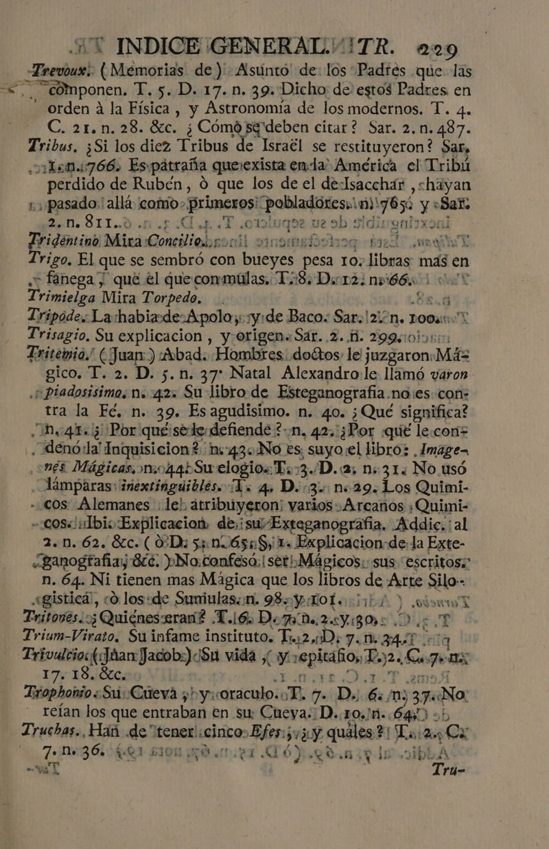 — Ferias! O oiamguia de) Asunto de: los Padres que las componen. T. 5. D. 17.1. 39. Dicho de estos Padres en orden á la Física, y Astronomía de los modernos. T. 4. C. 21. n.28. 6c. ¿Cómó sg deben citar? Sar. 2. n.487. T ibas ¿Si los diez Tribus de Israél se restituyeron? Sar, ¿n 150.766. Es pátraña que:exista ena: América el Tribú perdido de Rubén, 0 que los de el de-Isacchár ,shayan ;pasado:' allá como» primeros! rd O 765 y y «Sax A E A e «O1ol1 qu 2 ue ab idivgal Fridéntino diles Conciliebrocil som li9q:+ Baz incide E Trigo. El que se sembró con certain pesa 10. libras mas en - fanega y qué él queconmúlas. TS. Dicr2: ns 66. pd Mira Torpedo. . ; Tripode: La habiade-Apolo::y:de Baco: Saro!2i: “NM. TOO: Trisagio, Su explicacion , y:origen« Sar. 2. 1. 299015: Tritemio.! (Juan: ) vbad. Hombres. doétos, le juzgaron. Más gico. T. 2. D. 5.n. 37 Natal Alexandro:le llamó varon ¡pPiadosisimo, n. 4.2: Su libro de Esteganografa. no:es con: tra la Fé, n. 39. Es agudisimo. n. 40. ¿Qué significa? ¿10.41.05 Por que:sede defiende *-n, 423: ¿Por ¿qué le.coni= denóila': Inquisicion?. 1:43. No es; suyo el libro; Image, ¿més Mágicas. mo44bSu elogios T::3./D.:2, n: 31. No usó Aámparasinextimguibles. Vo q» D. 3: n+29. Los Quimi- - COS: Alemanes le; atribúyeron: varios «Arcanos ¿Quimi- -:cos« Ibis Explicacion, de, isu/Exteganografia. Addic, al 2.10. 62. Sc. ( 0D: 5416558, 1. Explicacion-de: la Exte- «Bganogtafiay 8cc. No: confesó. | seri Mágicos: sus “escritos; n. 64. Ni tienen mas Mágica que los libros de Arte silo-- «gistica), co. los:de Sumiulas:n. 98: Y LoL +35, ) Po EN Tritovés;: :¿ Quigneserané To Dogo 2 Y 80 ¿Ds E Trium-Virato. Su infame instituto, uz D; 7. 1, 5 Pinig Trivulcios dar Jadob:) 084 vida , y ropitaño, Eos Ls Fi 17% 18.ÓECA0 Lrophonio Su: Cueva 7 y coraculo. ¿E 7. D, , mn) 206 Na. reían los que entraban en su Cueya::D..10,Jti.. 640 ob Truchas. Hañ .de tener! «cinco: Ey (3 y quáles?: La: pos de n. 36. QA £304, O Mil 46) LO, av ls .o1bk A y Y EN Tru