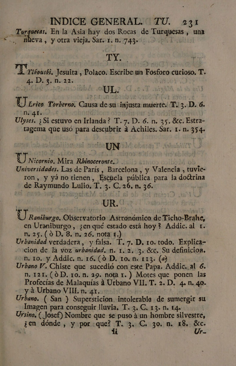 Turguesas. En la Asia hay dos Rocas de Turquesas , una nueva , y otra vieja. Sar. r. n. 743» Poet de e E Tutsiski, Jesuita , Polaco. Escribe un Fosforo curioso. T- 40 D0:3, 225 0000000 | | E £rieo Torberno. Causa desu injusta muerte, Te. 3D. 6. -N. 4. | | sb odia Ulyses. ¿Si estuvo en Irlanda? T.7. D. 6. n. 35. 8%c. Estra- tagema que usó para descubrir a Achiles. Sar. 1. n. 354» Dl Y N:cornio, Mira Rhinoceronte. 00000 ob Universidades. Las de París , Barcelona, y Valencia , tuvie- ron , y yá no tienen, Escuela pública para la doítrina UR. dl iHaniileoa Observatorio Astronómico de Ticho-Brahe, en Uraniburgo , ¿en qué estado está hoy ? Addic. al r. n. 25.(0D, 8. n. 26. nota 1.) | Urbanidad verdadera, y falsa. T. 7. D. 10. todo. Explica- cion de la voz urbanidad. n. 1. 2. 3. Sc. Su definicion, h. 10. y Addic. n. 16.(0 D. 10. n. 113. (33 Urbano Y. Chiste que sucedió con exe Papa. Addic.,al 6. n. 121.(0D, 1o.n. 29. nota 1. ) Motes que ponen las Profecías de Malaquías á Urbano VII, T. 2. D. 4.n. 40. y a Urbano VI. n. 41. | O: Y Urbano. ( San ) Supersticion intolerable de sumergir su Imagen para conseguir lluvia, T. 3. C. 13. N. 14» Ursino, (Josef) Nombre que se puso 4 un hombre silvestre, ¿en dónde , y porque? T. 3. C. 30, n. 18, o $ dí - Ur-