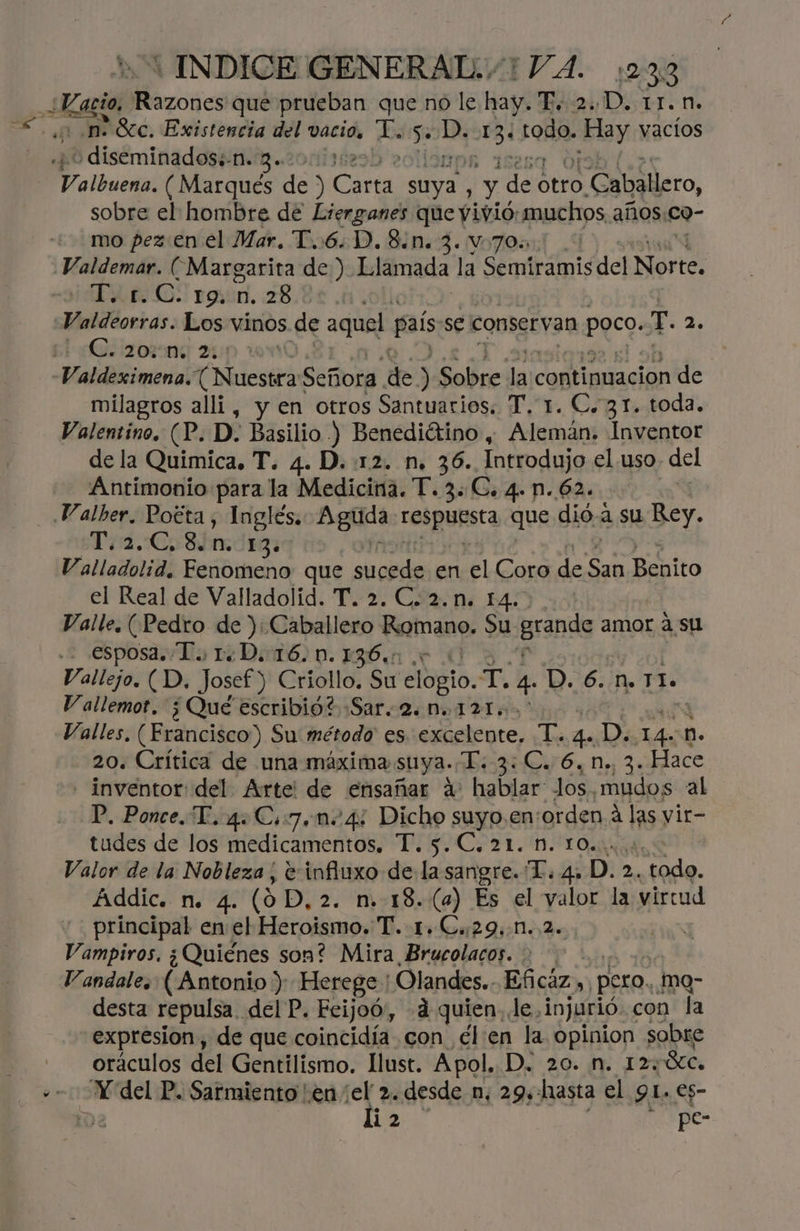 = ¡ INDICE GENERAL. /1 VA. 1233 ¿Vacio cio, rote que prueban que no le hay. dí 2h: D. 1r.n. diseminada 20 e albuega ( Marqués de ) tl suya. : y pp Str Caballero, sobre el hombre de Lterganes que vivió: muchos años co- mo pez: en el Mar. T..6.D.8.n. 3. v70: Valdemar. (Margarita de ) Llamada la Semiramis del Norte. T. 1.C. 19,n.28. ' Valdeorras. Los vinos de aquel. país se conserv: an poco. T. 2. LL ¡Uéizorng 2: milagros alli, y en otros Santuarios. T, 1. C. 31. toda. Valentino. (P. D. Basilio ) Benediétino, Alemán. Inventor de la Quimica. T. 4. D. 12. n. 36. Introdujo el uso. del Antimonio para la Medicina. T. 3: C. 4. n. 62. | Valher. Poéta, Inglés, Aguda: rebpursca que dió-4 su Rey. T.2.C,8.n. 13. Valladolid. Fenomeno que sticede en el Coro de (Es Benito el Real de Valladolid. T. 2.C.2.n. 14. Valle, (Pedro de ): Caballero Romano. Su grande amor a sul - esposa. To 1D. 016. 0.136. 0 0 Vallejo. (D. Josef ) Criollo. Su AE, = 4 D. 6.n. 11. V allemot. ¿Qué escribid? Sar. 2. DM. 121. | Valles, (Erancisco) Su: método es excelente, de bs D. 4 n. 20. Crítica de una máxima suya. T. 3. C. 6, n. 3. Hace - inventor: del. Arte: de ensañar á: hablar los mudos al P, Ponce. L. 4: Cs7. nm. 4% ica suyo.ensorden A las vir- tudes de los medicamentos, T. 5. C. 21. M. 10.0 .0, Valor de la Nobleza | e:influxo de la sangre. “L. 4» D. 2. le Áddic. N. 4. (9 D, 2. n. 18. (4) Es el valor la virtud principal en el Heroismo. T. 1.€.:29,.n..2. Vampiros. ¿Quiénes son? Mira Brucolacos. > > Vandale. (Antonio): Herege' Olandes.. Eficáz, pero... mo- desta repulsa. del P. Ecijoó,, 4 quien, le, injurió. con la expresion , de que coincidía con elien la opinion sobre oráculos del Gentilismo. llust. Apol. D. 20. n. 12: “SEC. liz ” pe-