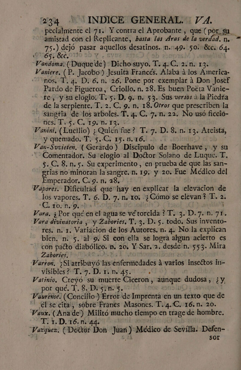 -pecialmente el 71. Y contra el Aprobante , que (por_su. “amistad con el Replicante, hasta las Aras de la verdad. n. 75») dejó Erin ON desatinos, N.:49. 50: BC. a 065. Sec, Vandoma: Diqueidé) Dicho suyo. T. 4. c. 2810 13 Vaniere, (P. Jacobo) Jesuita Francés. Alaba á los America- nos. T. 4. D. 6.n. 26. Pone por exemplar 4 Don Josef Pardo de Figueroa, Criollo. n. 28. Es buen Poéta Vanie- te, y su elogio: T. 5. D. 9. n. 53. Sus versos ¿la Piedra de la serpiente. T. 2. C. 9. n. 18. Otros que prescriben la - sangría de los arboles. T. 4. C. 7.n. 22. No usó ficció- nes. T. 9 Cs 19M. 13, ' Vanini, (Lucilio) ¿Quién fue? T.7. D. 8. n. 13. Aceista, y quemado. T. 5..C. 15.00.16. Van- Suvieten, ( Gerardo > Discipulo de bid y su -Comentador. Su elogio al Doétor Solano de Luque. T., 5..C. 8. n. 5. Su experimento, en prueba de que las san- grias no minoran la sangre. n. 19: y 20. Fue Médico del Emperador. C. 9. n. 28, Vapores. Dificultad res hay “en explicar la elevacion de los vapores, T. 6. D AS N. 10, gp se elevan? T. 2. CTO: 9. óhos 4 Vara. ¿Por qué en el agua se vé torcida? T, 3. D.7..n.71. Vara divinatoria , y Zabories, T. 3. D. 5. todo. Sus invento- res. n. 1. Variacion de los Autores. n. 4. No la explican bien. n. 5. al 9. Si con ella se logra algun acierto es con pacto diabólico. Dn. 20, Y Sar. ad desde: n. 553. Mira Zaboríes, Varron, ;Si arábayy las enfermedades ? á varios inseétos in- visibles? T. 7. D. 1. n. 45. ; Vatinio, Creyó su muerte Ciceron, pie dudosa, ¿y por qué. T. 8, D.5/n. 5. Vaurense. (Concilio-) Error de Impricntó én un texto que de él 'se cita, sobre Franes Masones. T.4.C. 16.n. 20. Vaux. (Anade) Militó mucho tiempo en trage de hombre. T. 1.D.:16.n. 44. có (Doétor Don - sg Médico de Sevílla. Defen- ' sor