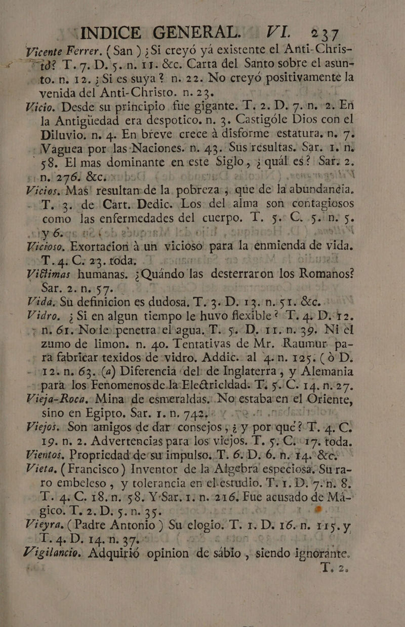 Vicente Ferrer. (San ) ¿Si creyó ya existente el Anti-Chris- doi D;) 5..n. 17. Sc. Carta del Santo sobre el asun- to. n. 12. ;Sies suya? n. 22. No creyó. potgamente la venida del Anti-Christo. n. Ad Vicio. Desde su principio fue gigante. T. 2. D. 7. n. 2. En la Antiguedad era despotico. n. 3. ole Dios con el Diluvio, n. 4. En breve crece á disforme estatura. n. 7. + ¡Vaguea por: las-Naciones. n. 43. Sus resultas. Sar. 1. Na -58. El mas dominante en este siglo, ¿quel es: Saf 2 2 ¿Dn 276 Brcorbol 3 ia Mas' Pai de la a, ed J: que de la aludido. -T. 3. de Cart. Dedic. Los: del alma son contagiosos como las A NY y del pen: qe us Co Sen 5. clyo6ogs 02(9b ebu SÓ: Vicioso, Exortacion 4 uh vicioso para la enmienda de vida, SST 6 Ca a. Gdas -1 550 Viétimas humanas. ¿Quéndo' las desterraron los Romphos? Sar..240157. Vida. Su definicion es dudosa. T.-3.«D. 13..n.:51. Sc. Vidro, ¿ Si en algun tiempo le huvo flexible? “T. 4, D.:12. ; nm, 61.-Nodlde penetra:elvagua. T. 5. D, 11.n.39. Ni el zumo de limon. n. 40. Tentativas de Mr. Raumur pa- ra fabricar texidos de :vidro. Addic. al 4.n. 125:(0D. - 12.0. 63.:(2) Diferencia “del: de Inglaterra, y Alemania ««para los Fenomenosde.la:Eleftricidad. Ti /C. 14.n.27. Vieja- Roca. Mina: de esmeraldas...No dio en el rol sino en Egipto, Sar. TD. 7438é Y Y Viejos. Son 'amigos de dar: consejos ; vi y PPORI ande Y. dead de 19. n, 2. Advertencias para los viejos. F. y, Ci: 17. toda, Vientos. Propriedaddesu impulso. T. 6..D. 6. n. T4s Sas Vieta, ( Francisco) Inventor de la Algebra' especiosa. Su ra- ro embeleso , y tolerancia en elestudio. T. 1. D. 7.n. 8, Lo 14€. 18.11:558 6 YrSaririm. 216. Fue acusado de Má- gico. 1. 2.D:5.n. 35. .. | PibranPadre Antonio ) su po ¡Ts I. D. 16.N. 115. y L.4.D. 14.n. 37. peace Adquirió opinion de siblo , siendo ignórante. | YT, 2,