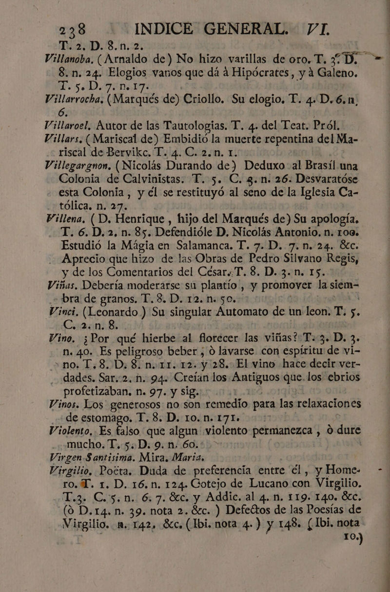 T. 2. D.8.n.2. 8.n. 24. Elogios vanos que dá a Hipócrates, y a Galeno. IO O e EN E Villarrocha. (Marqués de) Criollo. Su elogio, T. 4. D.6.1. 6. Villaroel, Autor de las Tautologías. T. 4. del Tear. Pról, Villars, ( Mariscal de) Embidió la muerte cápantoa del Ma- riscal de Bervikc. T. 4. C. 2.n. 1. Villegargnon. (Nicolás Durando de) Deduxo- al Brasíl una Colonia de Calvinistas. T. 5. C. 3.n. 26. Desvaratóse esta Colonia , y el se restituyó al seno de la Iglesia Ca- tólica. n. 27. Pillena. ( D. Henrique , hijo del Marqués de) Su apología, T. 6.D.2, n. 85. Defendióle D. Nicolás Antonio. n. 109. Estudió la Mágia en Salamanca. T. 7. D. 7.n. 24. Éc. . Aprecio que hizo de las Obras de Pedro Silvano Regis, y de los Comentarios del César..T. 8. D. 3..n. 15. Viñas. Debería moderarse su plantio , y promover la siem- - bra de granos. T.S. D. 12..50. >: Vinci, (Leonardo ) Su singular Automato de un: leon. T. s. Caen Vino. ¿Por qué hierbe al florecer las viñas?: T. 3» D. 3. n. 40. Es peligroso beber ;, 0 lavarse con espíritu de vi- - no. 1,8. D.8. n. 11.12. y 28. El vino hace decir ver- dades. cata 2. N. 94. Crelan los. Poe que. los ebrios profetizaban. n. 97. y Sig.: | Vinos. Los generosos no son remedio para las clan ciapos de estomago. T. 8. D. 10. n. 171» Violento, Es falso que algun violento permanezca , 0 dure mucho. T. 5. D. 9.n. 60.* Virgen.S antisima. Mira, Maria, Virgilio, Poéta. Duda de preferencia entre él , y Home- ro. T. 1. D. 16,n. 124. Gotejo de Lucano con Virgilio. T.3. C.5.n. 6.7. 8c. y Addic. al 4... 119. 140. Óc. (9 D.r4. n. 39. nota 2.80. ) Defectos de las Poesías de 10.) IAE cid