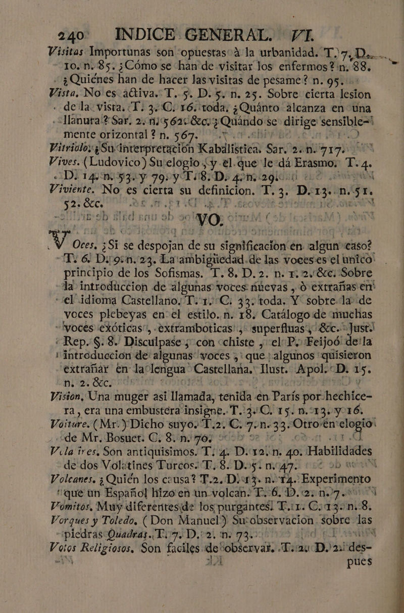 10. n. 85. ¿Cómo se han de visitar los enfermos?:n, 88. - ¿Quiénes han de hacer las visitas de pesame? n. gs. Vista. No es attiva. T. 5. D. 5. n. 25. Sobre cierta lesion - dela vista. TI. 3C. 16.:toda. ¿Quánto alcanza en tna «+lanura ? Sar. 2.1562: 80. ¿ Quándo se: o sensible= mente orizontal ? n, 567. ) Vitriolo: ¿Su interpreración Kabilística. Sar. veni 2170 Vives. (Ludovico) Su elogio y -€l.que le:dá Epa mo T. 4 «Do 1441453. Y 79: y Ti 8D. 40m 29l ene Ñ Viviente. No €s cierta su e sp T. Er D. o No: po se Pio] EAS ME-9b Ed EQU El . “yO, im po V: Otes, ¿Si se e despojan de su emifienciond en algas caso? To 6. Di gen. 23. La'ambigiedad.de las voces. es el unico: principio de los Sofismas. T.8. D. 2. n. T. 24 Sc. Sobre la introduccion de algunas voces iúevas , 0 extrañas en' “el idioma Castellano: T.1.C. 33: toda. Y: EsTe la de voces plebeyas enel estilo. n. 18. Catálogo de muchas “Iyoces exóticas”, .Extramboticas'., superfluas', 87c.* Just. «Rep. S. 8. Disculpase ¿con «chiste , el P. Feijoó: de'la introduccion de algunas voces ,' que: algunos quisieron extrañar En la lengua: Castellana. Just. Apol.“D. us ni 24 Sec. Vision, Una muger asi llamada, tenida en París por-hechice- ra, era una embustera i is T.o300O 15. 0.213y016, Vaitire. (Mr. Dicho suyo. “T.2. Cc. 7D» E Otro” 'en' pray “de Mr. Bosuet. C. 8..n. 76, >> vá ires. Son antiquisimos. T. 4. D.12.n. 40. Habilidades, de dos Vol«tines Turcos. T. 8. D. 5. m.' 47102 00M que un Español hizo'en un volcan: T.-6., D. 207.00 009 Vomitos. Muy diferenteside los purgantes! T.i1. C¿13- 0.8. Vorques y Toledo, ( Don Manuel) Su: observación sobre las “piedras Quadras. To. D,:2. nm. 73. | nin ¿ Religiosos. Son Sn ile pe observar. LT. :20 MA Al pues
