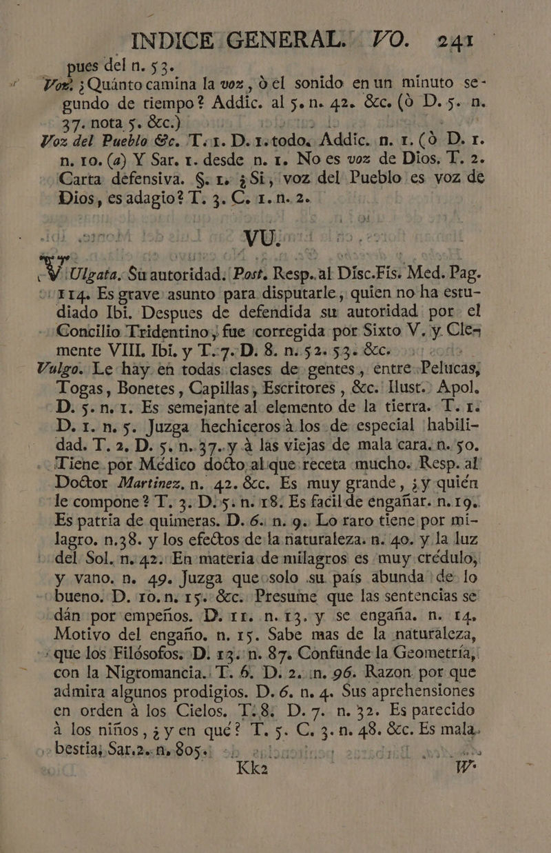 - pues del n.53. Voz ¿Quánto camina la voz , 9 el sonido en un minuto se- gundo de tiempo? Addic. al 5on. 42. Sc. (0 D.5. n. 37. nota 5. Ólc.) | Ib0Etaa dl: A Voz del Pueblo Ec. T.1. D. 1.todo. Addic. n. 1.(0 D. r. n. 10. (a) Y Sar. 1. desde n. 1. No es voz de Dios. T. 2. Carta: defensiva. S. 1. ¿Si, voz del Pueblo es voz de Dios, esadagio? T. 3. C. 1.M..2. vU. dd AY ¡Ulgata. Su autoridad: Post. Resp..al Disc.Fis. Med. Pag. 01114. Es grave asunto para disputarle, quien no ha estu- diado Ibi. Despues de defendida str autoridad por. el Concilio Tridentino, fue corregida por Sixto V. y. Clex mente VIIL Ibi, y T:7D: 8. n:524 5: ¿41800850090 codo . Vulgo. Le hay. en todas. clases de gentes, entrePeltucas, Togas, Bonetes , Capillas , Escritores , 6zc.' Hust.. Apol. D. 5.n. 1. Es semejante al elemento de la tierra. T. r. D. 1. n.5. Juzga hechicerosá los de especial 'habili- dad. T. 2. D. 5. n..37..y 4 las viejas de mala cara. n. 50, ¡Tiene por Médico dotto;alque: receta mucho. Resp. al' Doétor Martínez, n. 42.Scc. Es muy grande, ¿ yquién le compone? T. 3. D.5. n. 18. Es facilde engañar. n. 19.. Es patria de quimeras. D. 6. n. 9. Lo raro tiene por mi- lagro. n.38. y los efeítos de la naturaleza. n. 40. y la luz del. Sol. n. 42.: En materia de milagros es muy crédulo, y vano. Mm. 49. Juzga queosolo .su. país abunda de: lo “bueno. D. r0.n. 15. Sc. Presume que las sentencias se dán por empeños. D. rr. n.13. y se engaña. N. 14, Motivo del engaño. n. 15. Sabe mas de la naturaleza, «que los Filósofos; D. 13.:1n. 87. Confunde la Geometría, con la Nigromancia.: T. 6. D. 2. :n. 96. Razon por que admira algunos prodigios. D. 6. n. 4. Sus aprehensiones en orden á los Cielos. T¿8: D.7. n. 32. Es parecido a los niños, ¿yen que? T. 5. C. 3.1. 48. Ócc. Es mala. ,» bestiaSar 2 Bosa ob enionoriusa esridiil a: Y. Na Ww +