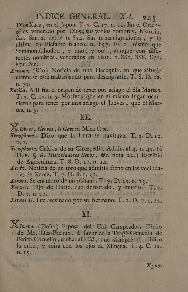 Dios Xaca, enel Japón. T. 3. C. 17. n. 21. En el Orien- té es venerado por Dios; sus varios nombres, historia, Sc. Sar. 2. desde n. 854. Sus transmigraciones , y*la ultima en Elefante blanco. n. '857. Es 'el mismo que Sommonokhodon , y una, y otro, aunque “con dife- tentes nombres , ds Y en Siam: n. 861. 868. 870» 871. 0%ci drena (Rio) Noticia de una a Hacequia, en MS actuala «mente se está trabanjando para desangrarle, T. 8. D, 12, n. Kaiba. Al fue el origen de tener por aciago el dia Mets: Mr Cage Motivos que en el mismo lugar ocur- rieron para tener por mas aciago el Jueves y Que el Mar» tes. Ma 9. HEbres, Geures , 0 Gevres. Mira Cros, ia co Dixo que la Luna se havitava. T. 2. D, 12, NA Xenophonte, Ctítica de su Ciroepedia. Addic. al 4. n. 45. (0 ¿D.8. S. 6. Historiadores llenos , Sc. nota 22.) Escribió de Agricultura. T. 8. D. 12.0. 14. -' Xeréz, Noticia de un toro que admitia freno en las vecinda- des de Xeréz. T. 7. D. 8.n. 37. Xerxes. Se enamoró de un plátano. T. 7. D. I5.n. 13. Xerxes. Iijo de Darío. Fue ES EA muerto. Po 2 DuJeni2z. Xerxes II, Fue asesiÑido por su hermano, sia ..D, 7, M, 22. XI Ll Imena. (Doña) Esposa del: Cid: dando ¡Dicho ¿ de Mr. :Des=-Preaux, ¿4 favor dela Tragi-Comedia de Pedro.Cornelio, dicha: el. ¡Cid y: que «siempre 'el público la miró, y mira con los ojos de Ximena. T. 4. C. 12, más. X yno-