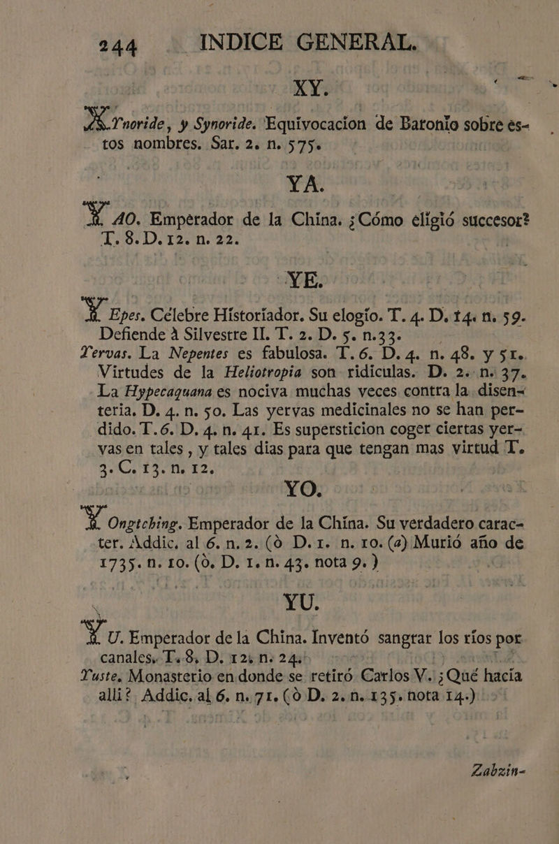 XY. lacra PS Tnoride, y Synoride. Equivocacion de Bátonlo sobre es- tos nombres. Sar. 2. Mn. 575» YA. Y 40, Emperador de la China. ¿Cómo eligió succesor? T. 8.D. 12. n. 22. | YE. Aa Celebre Historiador. Su elogío. T.4.D. tg 1. 59. Defiende 4 Silvestre IL. T. 2. D. 5. n.33. Tervas. La Nepentes es cables. T.6.D.4. n. 48. y 51. Virtudes de la Heliotropia son ridiculas. D. 2..n. 37. La Hypecaguana es nociva muchas veces contra la disen= teria. D. 4. n. 50. Las yervas medicinales no se han per- dido. T.6. D, 4. n. 41. Es supersticion coger ciertas yer- vas en tales, y tales dias para que tengan mas virtud T. ¿E 0% hs M. 12. YO. Opa Emperador de la China. Su verdadero carac- ter. Addic. al 6.n.2.(0 D.1. n. ro. (4) Murio año de 1735. M. 10. (0. D. 1. n. 43. nota 9. ) YU. Yo Emperador de la China. Inventó ar Los ríos por canales T..S, D. 125 n. 24:' Yuste. Monasterio en donde se retiró Carlos Y. ¿QUÉ hacía alli? Addic..al 6. n.71.(0D, 2.M..135. N0ta 14.) Zabzinm-