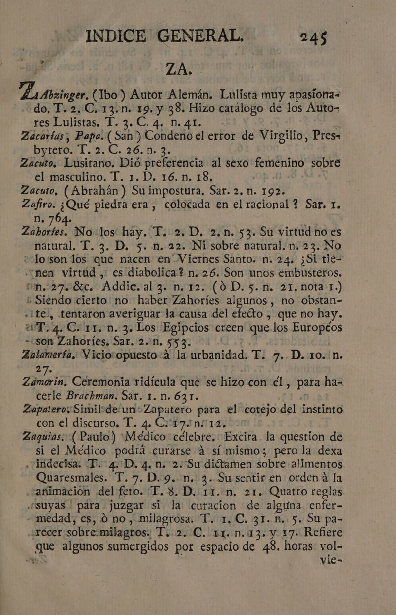 ZA, Lrtbzingor (Ibo) Autor Alemán. Lulista muy apasiona= . odo, T.2.C, 13... 19, y cda Hizo Caio de los Áuto- res Lulistas, T. 3. C. 4. n. 41. Zacarías, Papa. ( San) Cohdeió el error de Virgilio, Pres. bytero. 127. 26. 1 2 Zacuto, Maltes Dió tos al sexo femenino sobre el masculino. T. 1. D, 16. n. 18, Zacuto, (Abrahán ) E impostura, Dar» 2. 11. 192 Zafiro. ¿Qué piedra era, colocada en el racional ? Sar, 1. n. 764. Vibe No los: hay. T 2.D. 2.n. 53. Su virtud no es natural, T. 3. D. 5. n. 22. Ni sobre natural. n. 23. No =lo:son los que nacen en Viernes Santo. n. 24. ¿Si tie- “nen virtud , es diabolica? n. 26. Son unos embusteros. n.27.6%c. Addic. al 3. n. 12. (0D. 5.n. 21. nota 1.) Siendo cierto no haber Zahoríes algunos, no obstan- -¡te., tentaron averiguar la causa del efeíto , que no hay. a. 4 C. rr. n. 3. Los Egipcios creen que los Etoo -son Zahoríes. Sar. 2..n, 553- | Zalamería. Vicioropuesto A la urbanidad, T. 7..D. 10.:n. 5: Zámorin, 'Cáremonía ridícula que se hizo con el y Ae ha- cerle Brachman. Sar. 1. n. 631. Zapatero, Similde un: Zapatero para el cotejo del instinto con el discurso, T. 4. Co 17 n12, Zaguías: ( Paulo ) “Médico célebre. : Excira la question de - si el Médico podrá «curarse A sí mismo; pero la dexa .¡indecisa: “P. 4. D. 4.n. 2. Su diétamen sobre alimentos Quaresmales. T.7. D.9. n. 3. Su sentir en orden á la “animacion del fero. “TI. 8, D. 11..n. 21. Quatro reglas suyas ' para juzgar si la curacion de Aer enfer- - medad, es, o no, milagrosa: T. 1, C, 31.5. 5. Su pa- ¿racer sobre: milagros. TARO. DINA y 17. Refiere UN algunos sumergidos por espacio de 43. horas vol-  vle- L)