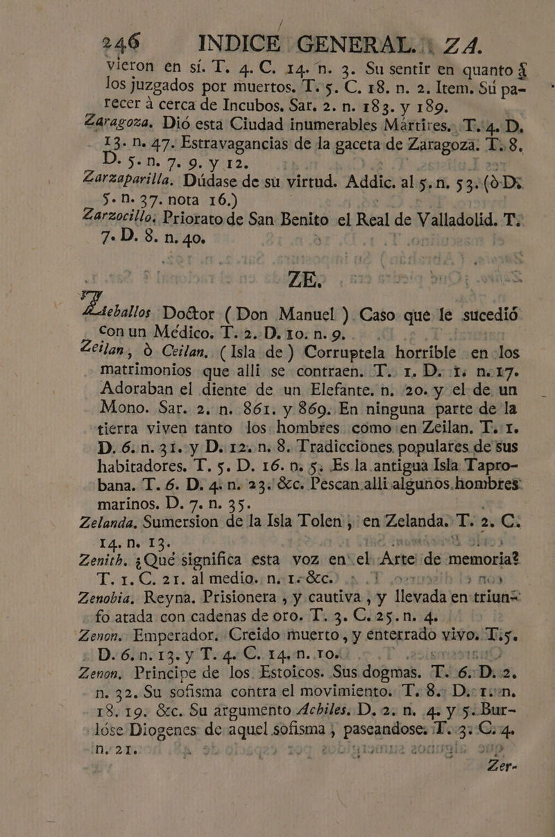 vieron en sí. T. 4.C. 14. n. 3. Su sentir en quanto 4 los Juzgados por muertos. 1.5. C, 18. n. 2. Item. Su pa= recer á cerca de Incubos, Sar. 2. n. 183. y 189. Zarasoza. Dió esta Ciudad inumerables Martires. T.'4. D, - 13. Dn. 47. Estravagancias de la gaceta de Zaragoza. T.8. * $-D. 7. 9. Y 12. | | Zarzaparilla. Dúdase de su virtud. Addic, al 5-n. 53. (o D: 5. N. 37. nota 16.) Zarzocillo: Priorato de San page el Real de er Ti 7. D. 3. n. 40» Zoo Doétor ( Don Manuel ) Caso que le sucedió con un Médico. T..2..D. 10. n. 9. eilan, 0 Ceilan, (Isla de) Corruptela horrible en: dls | matrimonios que allí se contraen. T.. 1. D. 5: n.17. Adoraban el diente de un Elefante. n. 20. y el de un Mono. Sar. 2. n. 861. y 869. En ninguna parte de la tierra viven tanto los: hombres como en Zeilan. T. 1. D.6.n.31. y D. 12. n. 8. Tradicciones, populares de sus habitadores. T. 5. D. 16. n. 5, Es la antigua Isla Tapro- bana. T. 6. D. 4. n. 23: Sc. Pescan alli algunos, hombres. marinos. D. 7. n. 35. Zelanda. Sumersion de la Isla Tolen , en Zelanda. T an C. 14. NM. 13. Zenith. ¿Qué significa esta voz en el Astel de “memoria? T.1.C. 21. al media ¡natrócó) .p .T 027 13 na) Zenobia, Reyna. Prisionera , y cautiva , y lleieada en triunt fo atada con cadenas de oro. T. 3. C.25.N. 4. Zenon. Emperador. Creido muerto, p Algas vivos. Y: % De 6139 T. 4 €..144M. TOA. Zenon, Principe de los. Estoicos. Sus dogmas. Jl 6: D. 2. 10772 SA sofisma contra el movimiento. T. 8. D.ctin. 13. 19. Sc. Su argumento Achiles. D, 2. n. 4. y 5. Bur- lóse Diogenes de aquel sofisma > ep cepto T. 09 Cc. ns O0r2m zer.