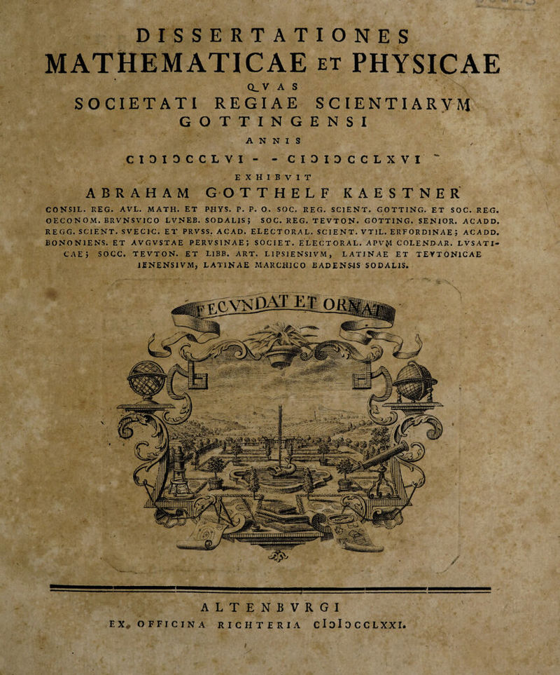 DISSERTATIONES MATHEMATICAE et PHYSICAE CLV AS SOCIETATI REGIAE SCIENTIARVM GOTTINGENSI ANNIS CIDI3CCLVI - - C1DIDCCLXVI EXHIBVIT A B R A H A M G O TTHELF KAESTNER CONSIL. REG. AVL. MATH. ET PHYS. P. P. O. SOC. REG. SCIENT. GOTTING. ET SOC. REG. OECONOM. BRVNSVICO LVNEB. SODALISJ SOC. REG. TEVTON. GOTTING. SENIOR. ACADD. R E G G. SCIENT. SVECIC. ET PRVSS. ACAD. ELECTORAL. SCIENT. VTIL. ERFORDINAEJ ACADD. BONONIENS. ET AVGVSTAE PERVSINAEJ SOCIET. ELECTORAL. APV(*1 COLENDAR. LVSATI- CAE j SOCC. TEVTON. ET LlBB. ART. L1PS1ENS1VM, LATINAE ET TEYTONlCAE 1ENENSIVM, LATINAE MAKCH1CO BADENS-1S SODALIS. ALTENBVRGI FX* OFFICINA RICHTERIA CloIOCCLXXr.