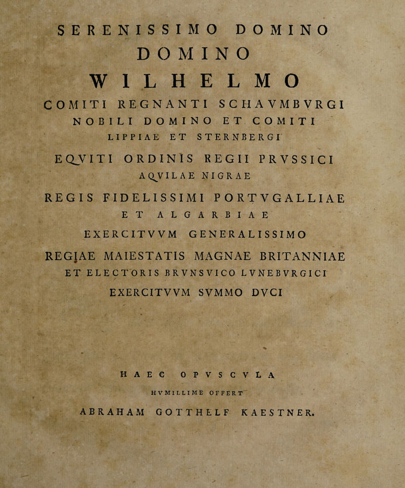 SERENISSIMO DOMINO DOMINO y W 1 L H E L M O COMITI REGNANTI SCHAVMBVRGI NOBILI DOMINO ET COMITI — > w / LIPPIAE ET STERNBERGI EQJVITI ORDINIS REGII PRYSSICI AQJILAE NIGRAE REGIS FIDELISSIMI PORTVGALLIAE ET ALGARBIAE EXERCITVVM GENERALISSIMO REGIAE MAIESTATIS MAGNAE BRITANNIAE ET ELECTORIS BRVNSVICO LVNEBVRGICI EXERCITVVM SVMMO DYCI % HAEC OPVSCVLA HVKIttIME OFFERT ABRAHAM GOTTHELF KAESTNER.