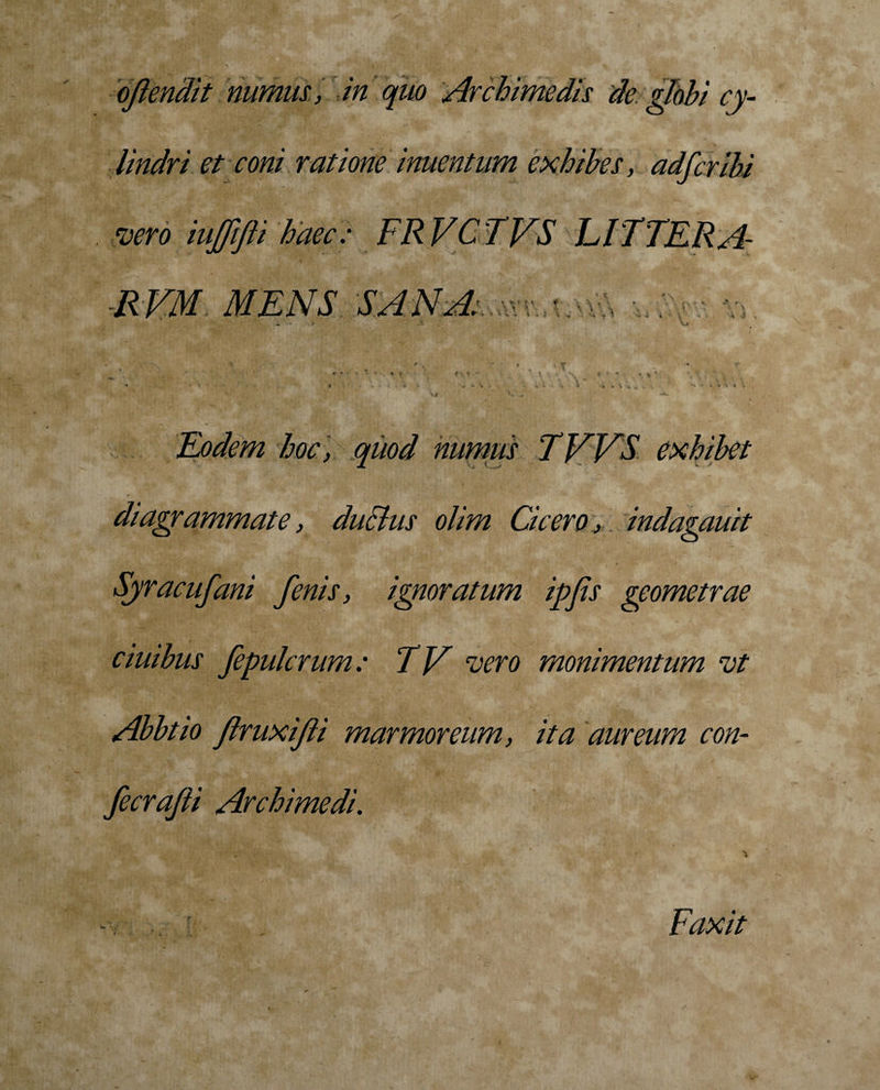 lindri et coni ratione inuentum exhibes, adfcribi vero iujfifti haec: FR VC TVS LITTERA R VM MENS ' n **. e f \ *• &gt; . ^ . ■* . 1 V, ■ i -i Eodem hoc , quod numus TVVS exhibet diagrammate, duclus olim Cicero, indagauit Syracufani fenis, ignoratum ipfis geometrae ciuihus fepulcrum: TV vero monimentum vt Abbtio flruxifti marmoreum, ita aureum con- fecrafii Archimedi. i Faxit