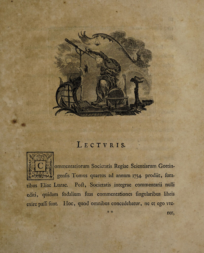♦ 'Lectvris. ommentariorum Societatis Regiae Scientiarum Gottin- genfis Tomus quartus ad annum 1754. prodiit, fum- / _ Luzac.. Poft, Societatis integrae commentarii nulli editi, quidam fodalium fuas commentationes fingularibus libris exire paffi funt. Hoc, quod omnibus concedebatur, ne et ego vtc- * * rer,