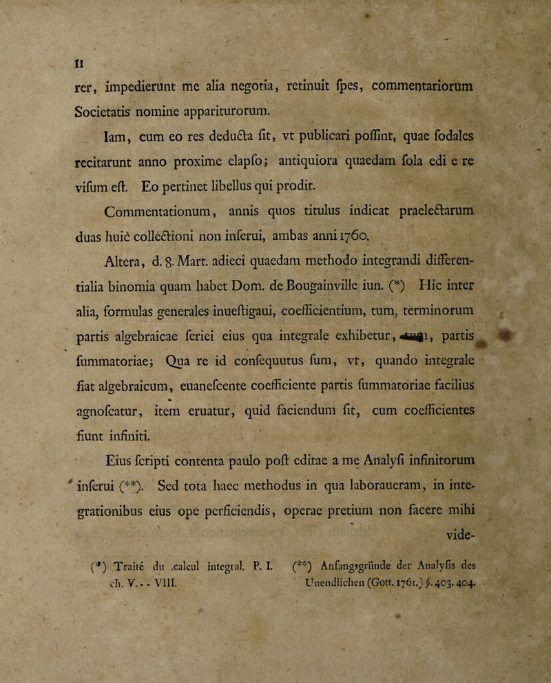 rer, impedierunt me alia negotia, retinuit Ipes, commeptariorum / /* •- Societatis nomine appariturorum. Iam, cum eo res deducia fit, vt publicari polfint, quae fodales recitarunt anno proxime elapfo; antiquiora quaedam fola edi e re vifum eft. Eo pertinet libellus qui prodit. Commentationum, annis quos titulus indicat praeleflarum duas huic collectioni non inferui, ambas anni 1760. Altera, d. 8- Mart. adieci quaedam methodo integrandi differen- tialia binomia quam habet Dom. de Bougainville iun. (*) Hic inter alia, formulas generales inuefligaui, coefficientium, tum, terminorum partis algebraicae feriei eius qua integrale exhibetur, ^agi, partis fummatoriae; Qua re id confequutus fum, vt, quando integrale fiat algebraicum, euanefcente coefficiente partis fummatoriae facilius * agnofcatur, item eruatur, quid faciendum fit, cum coefficientes fiunt infiniti. > — Eius fcripti contenta paulo poft editae a me Analyfi infinitorum * inferui (**). Sed tota haec methodus in qua laboraueram, in inte¬ grationibus eius ope perficiendis, operae pretium non facere mihi \ m % , vide- (*) Traite du xalcul integra). P. I. (**) Anfangsgriinde der Analyfis des ch. V, - - VIII. Unendlichen (Gott. 1761.) §, 403.404.