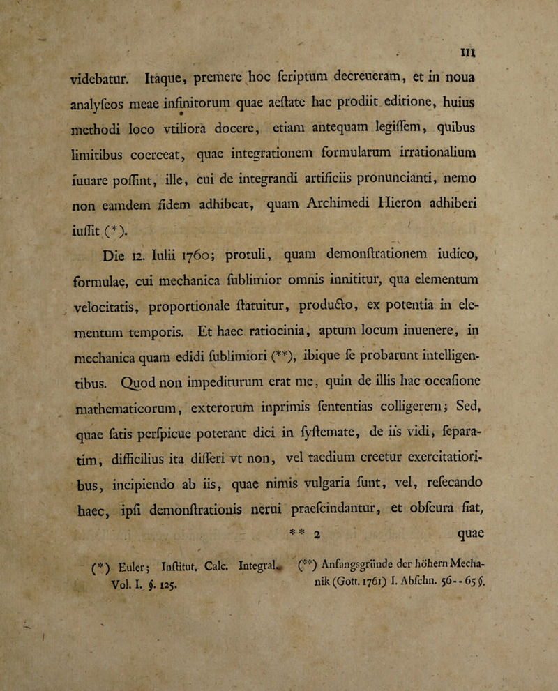 videbatur. Itaque, premere hoc fcriptum decreueram, et in noua analyfeos meae infinitorum quae aeflate hac prodiit editione, huius methodi loco vtiliora docere, etiam antequam legiffiem, quibus limitibus coerceat, quae integrationem formularum irrationalium fuuare poffint, ille, cui de integrandi artificiis pronuncianti, nemo non eamdem fidem adhibeat, quam Archimedi Hieron adhiberi iuffit (*). / ' - \ Die 12. Iulii 1760; protuli, quam dcmonflrationem iudico, formulae, cui mechanica fublimior omnis innititur, qua elementum velocitatis, proportionale ftatuitur, producto, ex potentia in ele¬ mentum temporis. Et haec ratiocinia, aptum locum inuenere, in mechanica quam edidi fublimiori (**), ibique fe probarunt intelligen- tibus. Quod non impediturum erat me, quin de illis hac occafione mathematicorum, exterorum inprimis fententias colligerem; Sed, quae fatis perfpicue poterant dici in fyflemate, de iis vidi, fcpara- tim, difficilius ita differi vt non, vel taedium creetur exercitatiori¬ bus, incipiendo ab iis, quae nimis vulgaria funt, vel, refecando haec, ipfi demonftrationis nerui praefcindantur, et obfcura fiat, ** 2 quae > * r • '1^ (*) Euler ; Inftitut. Cale. Integra!.. (**) Anfangsgriinde der hohern Mecha- Vol. I. §■ 125. nik (Gott. 1761) I. Abfchn. 56.-65 §. X