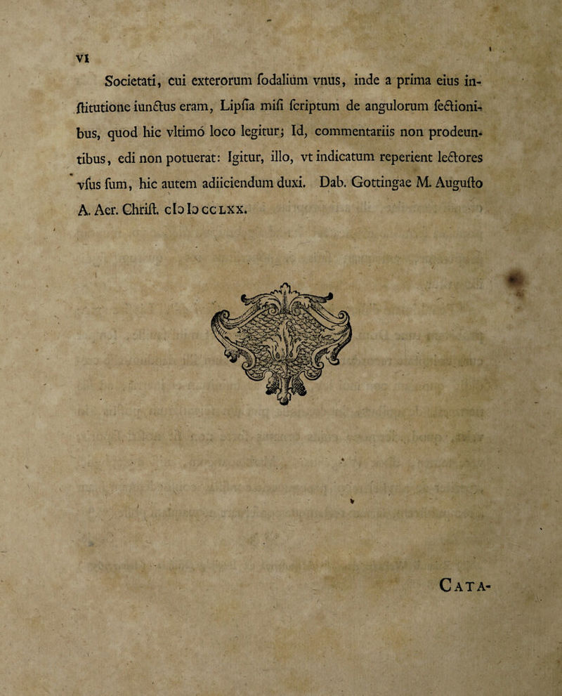 I VI Societati, cui exterorum fodalium vnus, inde a prima eius in- flitutione iunftus eram, Lipfia mifi fcriptum de angulorum feclioni- bus, quod hic vltimo loco legitur; Id, commentariis non prodeun¬ tibus, edi non potuerat: Igitur, illo, vt indicatum reperient ledores m vfus fum, hic autem adiiciendum duxi. Dab. Gottingae M. Augufto \ i ' ' N f- / \ A. Aer. Ghrift. c b b cc lxx. % Cata-