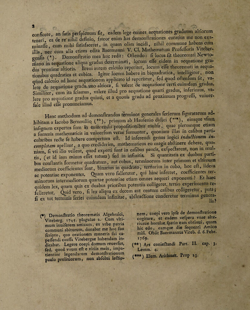 conficere, an fatis perfpicnum fit, eadem lege omnes aequationes graduum ahiorum teneri, ea de re'nihii definio, fateor enim has demonfirationes curatius me non exa- niinaffe, cum mihi fatisfaceret, in quam olim incidi, nihil commune habens cum illis nec cum alia etiam edita Baermanni V. Cl. Mathematum Profeffons Viteber- senfis (*). Demonftratio mea huc redit: Ofiendo: fi locus fit theoremati Newto- fiiano in aequatione aliqua gradus determinati, locum effe eidem in aequatione gra- dus proxime altioris. Breui autem calculo reperitur, locum effe theoremati m aequa- tionibus quadratica et cubica. Igitur locum habere in biquadratica intelligitur, non quod calculo ad hanc aequationem applicato id repcriatur, fed quod oftenfum i it, va- Iere de aequatione gradu vno altiore, fi valeat de aequatione certi cuiusdam gradus. Similiter, cum ita fciamus, valere illud pro aequatione quarti gradus, inferimus,_ va- Iere pro aequatione gradus quinti, et a quouis gradu ad proximum progredi, vmuer- fale illud eiTe pronunciamus. Hanc methodum ad demonflrandos terminos generales feriemm figuratarum ad- hibitam a Iacobo Bernoullio (.**), primum ab Hauienio didici (*’*) , eiusque vlum infignem expertus fum in euincendis propofitionibus multis, quae plerumque etiam a fimimis mathematicis in vniuerfum verae fumuntur, quoniam illas m cabbus parti¬ cularibus reae fe habere compertum eft. Id inferendi genus logici induchomm in¬ completam a pellant, a quo crediderim, mathematicos eo magis abihnere debere, quo¬ niam fi vti illo vellent, quod experti funt in cafibus paucis, ex (pedarent, non m mul- tis (ct id iam minus efiet tutum) fed in infinitis. Si quantitatis ex duabus parti- bus’ conflantis formetur quadratum, aut cubus, terminorum inter primum et vltimuin mediorum eoefficientes funt, binarius in quadrato, ternarius in cubo, hoc efl, udem ac potentiae exponentes. Quam vero falleretur, qui hinc inferret, eoefficientes tei- minorum intermediorum quartae potentiae etiam omnes aequari exponenti. Lt laec quidem lex, quam quis ex duabus prioribus potentiis colligeret tertio experimento re- folleretur Quid vero , (I lex aliqua ex decem aut centum cabbus colligeretur, puta $ fi ex tot'terminis feriei cuiusdam infinitae, abflradione conderetur terminus genera- (•) Demonftratio theorematis Algebraici, Viteberg. 174?. plagulae a. Cum vlti- muminuiferem amicum, ex vrbe patria communi abiturum, donabat me hoc fuo feripto, quo orationem muneris fui ca- peftendi cauiTa Vitebergae habendam in¬ dicabat. Legere coepi domum reuerfus, fed, quod vnutn eft e vitiis meis, impa- tientior legendarum demonftrationum paulo prolixiorum, non abfolui ie&amp;ip? nem, coepi vero ipfe de demonftratione cogitare, et eadem vefpera vnae alte- riusue horulae, fpatio eam obtinui, quam hic edo, eamque die fequenti Amico mifi. Obiit Baermannus Viteb. d. 6.Febr. 1769. (**) Ars conie£landi Part. II. cap. 3. Lemm. 4. (***) Elem. Arithmet. Prop 23.