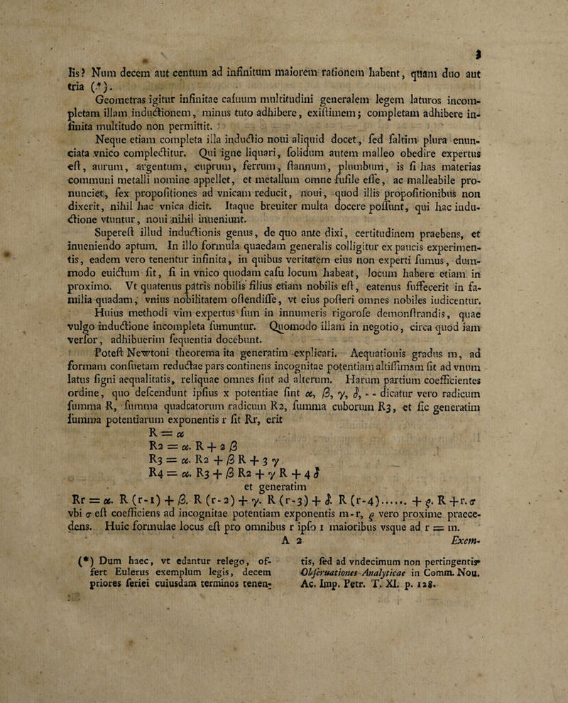 Iis? Nam decem aut centum ad infinitum maiorem rationem habent, quam duo aut tria (.*}. Geometras igitur infinitae cafuum multitudini generalem legem laturos incom¬ pletam illam indudionem, minus tuto adhibere, exiftimem; completam adhibere in¬ finita multitudo non permittit. Neque etiam completa illa indudio noui aliquid docet, fed faltim plura enim- ciata .vnico compleditur. Qui igne liquari, folidum autem malleo obedire expertus efl, aurum, argentum, cuprum, ferrum, fiannum, plumbum, is filias materias communi metalli nomine appellet, et metallum omne ftifile efie, ac malleabile pro- nuuciet, fex propofitiones ad vnicam reducit, noui, quod illis propofitionibus non dixerit, nihil hac vnica dicit. Itaque breuiter multa docere polfunt, qui hac indu* dione vtuntur, noui nihil inneniiuit. Supereft illud indudionis genus, de quo ante dixi, certitudinem praebens, et inueniendo aptum. In illo formula quaedam generalis colligitur ex paucis experimen¬ tis , eadem vero tenentur infinita, in quibus veritatem eius non experti fumus, dum¬ modo euidum fit, fi in vnico quodam cafu locum habeat, locum habere etiam in proximo. Vt quatenus patris nobilis filius etiam nobilis eft, eatenus fuffecerit in fa¬ milia quadam, vnius nobilitatem ofiendifie, vt eius pofieri omnes nobiles indicentur. Huius methodi vim expertus fum in innumeris rigorofe demonfirandis, quae vulgo indudione incompleta fumuntur. Quomodo illam in negotio, circa quod iain verfor, adhibuerim fequentia docebunt. Poteft Newtoni theorema ita generatim explicari. Aequationis gradus m, ad formam confuetam redudae pars continens incognitae potentiam altiffimsm fit advniim latus figni aequalitatis, reliquae omnes fint ad alterum. Harum partium coefficientes ordine, quo defcendunt ipfius x potentiae fint oc, /3, % * - dicatur vero radicum fumma R, fumma quadratorum radicum R2, fuinma cuborum R3, et fic generatim fumma potentiarum exponentis r fit Rr, erit R ~ 06 R2 = &amp;. R + 2 /3 R3 = cc&gt; R2 -j- /3 R + 3 y R4 — M* R3 + /3 R2 + y R + 4 $ et generatim Rrrr:#. R(r-i) + /3. R (r - 2) + y. R (r-3) + &lt;£ R (r-4+ p R +r.sr vbi &lt;j eft coefficiens ad incognitae potentiam exponentis m-r, % vero proxime praece¬ dens. Huic formulae locus eft pro omnibus r ipfo 1 maioribus vsque ad r = m. A 2 Exem¬ it*) Dum haec, vt edantur relego, of- tis, fed ad vndecimum non pertingentis» fert Eulerus exemplum legis, decem Cbjiruationes Analyticae in Comm. Nou,