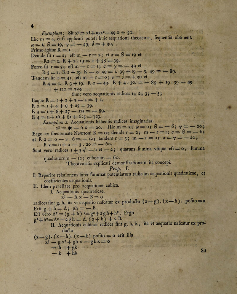 Exemplum: Sit x4 =. x3 -f19 x2— 49 x + 3°- Hic m = 4, et fi applicari poteft Iiuic aequationi theorema, fequentia obtinent. u — i, /3 = 19, y = — 49» $ = + 30. . - _ . Primo igitur R — i. Deinde fit r = 2; eft m — r = 2 ; et cr = /3 = 19 et R2 == 1. R + 2 . 19 ~ 1 + 38 == 39* Porro fit r = 3 5 eft m — r = 1; c = 7 — — 49 et R 3 =11. R 2 + i§|. R — 3- 49 = *• 39 + 19 — 3- 49 = — 89- Tandem fit' r =.4 $. eft m — r = o 5 cr =■ = + 3° et R 4 — 1. R 3 + 19. R 2 — 49. R + 4.30. = — 89 + 19 • 39 — 49 + 120 := 723. Sunt vero aequationis radices 15 25 3; — 5 i Itaque R ~ 1 + 2 + 3 — 5 ==■ + r* R2 — 1 + 4 + 9+25 = 39. R 3 =‘1 + 8 + 27 — 125 = — 89* R4 — 1 + 16 + 81 + 625 — 723. ( ' Exemplum 2. Aequationis habentis radices imaginatias x? = sfc — 6 x — 20. Hic m ==. 3; cc — o; /3 = — 6; 7 = — 20; Ergo ex theoremate Newtoni R = o; deinde r = 2; m r = 1; *g =* /3 = 65 et R 2 = o — 2.6 = — 12 ; tandem r ~ 3; 111 — r = o; g = 7 = — 205 R3 = o+ o — 3 • 20 =- 60. # r Sunt vero radices 1 + 3 / —-1 et — 2; quarum lumma vtique eit = o, lumma quadratorum — 12 ; cuborum — 60. Theorematis explicati demonftrationem ita concepi. Prop. I. ‘ I. Reperire relationem inter fummas potentiarum radicum aequationis quadraticae, et coefficientes aequationis. II. Idem praeftare pro aequatione cubica. I. Aequationis quadraticae. x2 — Ax — B ~ o t radices fint g, h, ita vt aequatio nafcatur ex producfto (x —g). (x h). ponto^o Erit g + h ==. A; gh = r— B Eft vero A2 = (g + h) *=gs+2gh+h*, Ergo p2 + h2==:A2 — 2gh = A. (g + h) + 2 B. ^ . r II. Aequationis cubicae radices fint g, h, k, ita vt aequatio nalcaturex pro- dutfto (x —g). (x —h). (x — k) pofito = o erit illa X3 — g x2 + gh x — gh k = o — h-+gk • — k + hk Sit
