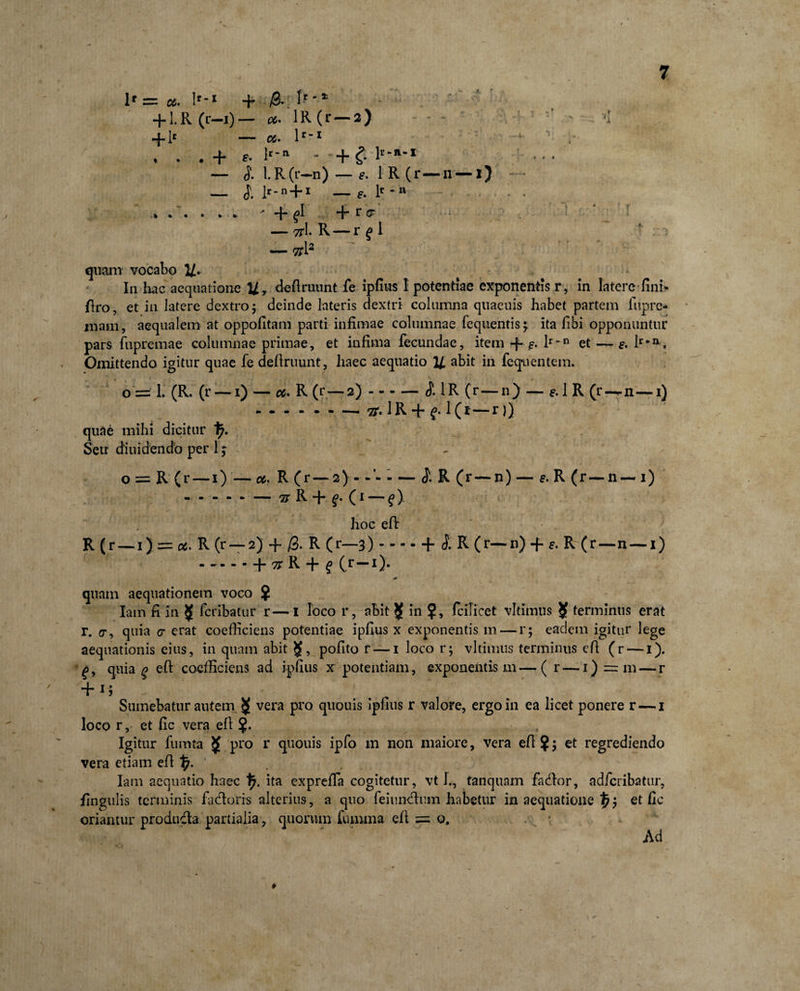 l* = 06. lf-X + &amp; ^ +1. R (r—i) — *. 1R (r — 2) '1 + 1* — a. lr~x ' ' y , . . + e- lr'n - + £ ll’ ‘a1 — i l.R(r-n)-ft IR(r-n-i) — }. 1^-n + i : 4 -fi ^>1 + r &amp; — 7tl R — r £ i - > — 7t l2 quam vocabo 2/. In hac aequatione U> definiunt fe ipfius I potentiae exponentis r, in latere fini» firo, et in latere dextro 5 deinde lateris dextri columna quacuis habet partem fupre- mam, aequalem at oppofitam parti infimae columnae fequentis; ita fibi opponuntur pars fiipremae columnae primae, et infima fecundae, item-f--?. lr_n et — e. lr*n. Omittendo igitur quae fe definiunt, haec aequatio U abit in fequ entem. o == 1. (R. (r — 1) — ce. R (r—2)-1R ( r—n) — e. 1 R (r—n—1} .— ii* 1R + q. 1 (1—r)) quae mihi dicitur I7. Seu diuidendb per 1; o = R (r— 1)— 06. R (r— 2 R (r— n) — e. R (r— n — 1) - - - - - — # R + £• (1 — f) hoc efi R (r — 1) = c6. R (r — 2) + /3. R (r—3)-h l R (r—n) + s. R (r—n —1) .+ tt R + f ( r—1) . * quam aequationem voco ? Iam fi in $ fcribatur r—I loco r, abit $ in ?, icilicet vlthnus Jf terminus erat r. cr, quia a erat coefficiens potentiae ipfius x exponentis m — r; eadem igitur lege aequationis eius, in quam abit pofito r — 1 loco r; vltimits terminus efi (r — 1). £, quia q efi: coefficiens ad ipfius x potentiam, exponentis m—( r — 1) = m— r + 1J Sumebatur autem 55 vera pro quouis ipfius r valore, ergo in ea licet ponere r — 1 loco r, et fic vera efi ?. Igitur fumta $ pro r quouis ipfo m non maiore, vera efi?; et regrediendo vera etiam efi 1 Iam aequatio haec f;. ita expreffa cogitetur, vt L, tanquam fador, adferibatur, fingulis terminis fadoris alterius, a quo feiundum habetur in aequatione $; et fic oriantur produda partialia, quorum fumma efi = o. Ad