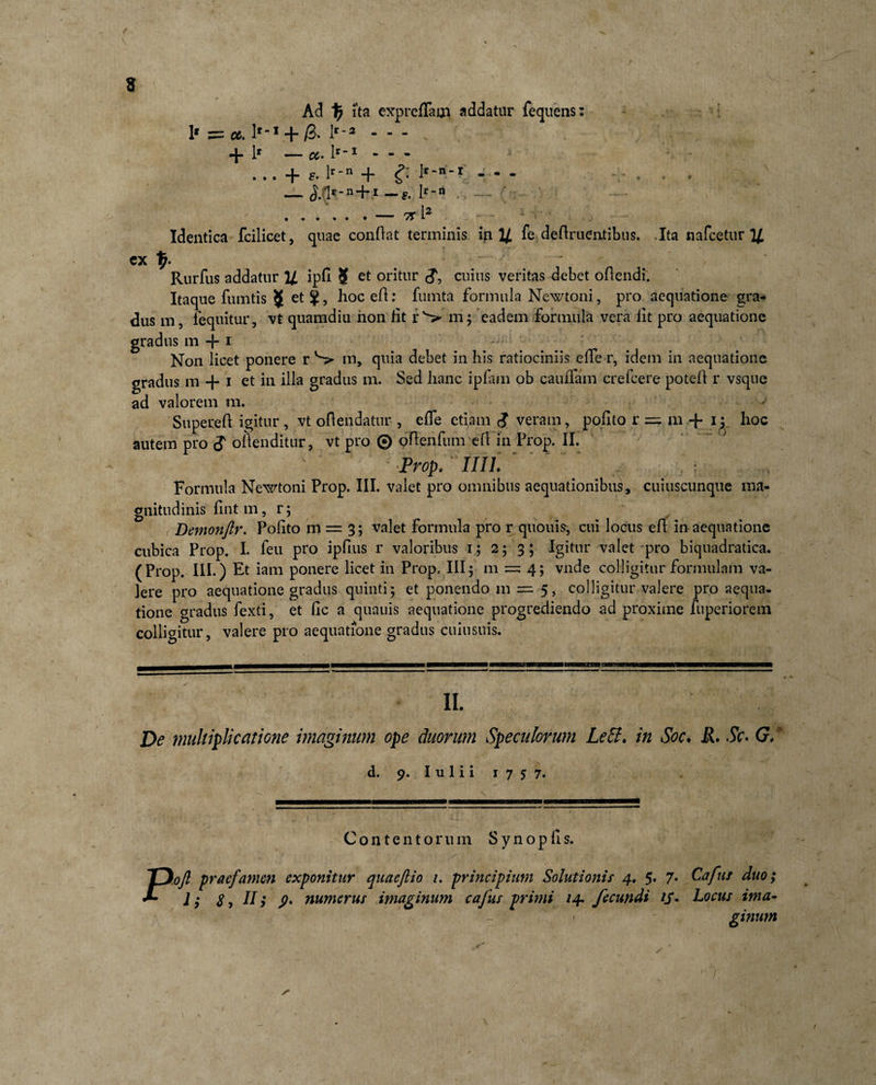 \ Ad \) ita expreffam addatur fequens: 1* = ct. + lr‘* - - - . - . + lr—«.lr-i--- . . . + F. lr'n + &amp; if-n-X - * - - — S. Irrt .. 7C l2 1 Identica fcilicet, quae conflat terminis in U fe definientibus. Ita nafcetur 14 ex Rurfus addatur U ipfi 8 et oritur &lt;?, cuius veritas debet oflendi. Itaque fumtis J et ^, hoc efl: fumta formula Newtoni, pro aequatione gra¬ dus in, fequitur, vt quamdiu non lit rS mj eadem formula vera iit pro aequatione gradus m + 1 Non licet ponere r S» m, quia debet in his ratiociniis effe r, idem in aequatione gradus m + i et in dia gradus m. Sed lianc ipiam ob cauiTam crefcere poteii r vsque ad valorem m. Superefl igitur , vt oftendatur , eife etiam i veram, polito r = m + i; hoc autem pro $ oftenditur, vt pro ® oflenfum eil in Prop. II. Prop. IIIL Formula Newtoni Prop. III. valet pro omnibus aequationibus, cuiuscunque ma¬ gnitudinis iint m, r; , Demonftr. Polito m = 3; valet formula pro r quoiiis, cui locus efi in aequatione cubica Prop. I. feu pro ipfius r valoribus r ; 2; 3; Igitur valet pro biquadratica. (Prop. III.) Et iam ponere licet in Prop. III^ m = 4; vnde colligitur formulam va¬ lere pro aequatione gradus quinti; et ponendo m =■ 5, colligitur valere pro aequa¬ tione gradus fexti, et fic a quauis aequatione progrediendo ad proxime fuperiorem colligitur, valere pro aequatione gradus cuiusuis. II. De multiplicatione imaginum ope duorum Speculorum LeEi. in Soc. jR. .5V. G. d. 9. I u 1 i i 1 7 5 7. Contentorum S y n o p li s. Poft praefamen exponitur quaeftio 1. principium Solutionis 4. 5. 7* Cafut duo; 1; s, II &gt; 9• numerus imaginum cafus primi 14* fecundi iS* Locus ima¬ ginum r