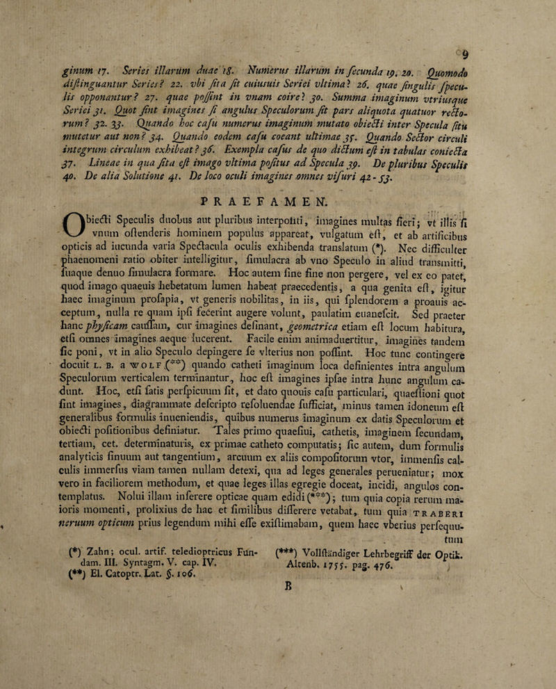 / ginum 17. Ser ie s illanim duae ig. Numerus illarum in fecunda 19. 20. Quomodo diftinguantur Series ? 22. vbi fit a fit cuiusuis Seriei vltima ? 26. quae fingulis fpe cu¬ lis opponantur ? 27. quae pojfint in vnam coire? 30. Summa imaginum vtriusque Seriei 31. Quot fint imagines fi angulus Speculorum fit pars aliquot a quatuor re Sio¬ rum ? 32. 3j. Quando hoc cafu numerus imaginum mutato obieSli inter Specula [itu mutetur aut non ? 34. Quando eodem cafu coeant ultimae 3y. Quando SeSlor circuli integrum circulum exhibeat? 36. Exempla cafius de quo di Sium eft in tabulas conieSla 37. Lineae in qua fita eft imago vltima pofitus ad Specula 39. De pluribus Speculis 40. De alia Solutione 41. De loco oculi imagines mines vifuri 42-33. PRAEFAMEN. Obiedi Speculis duohus aut pluribus interpoiiti, imagines multas fieri; vt iltis /I vniun oftenderis homiuein populus appareat, vulgatum eft, et ab artificibus opticis ad iuciinda varia Spe&amp;acula oculis exhibenda translatum (*). Nec difficulter phaenomeni ratio obiter intelligitur, jfimulacra ab vno Speculo in aliud transmitti luaque denuo fimuiacra formare. Hoc autem line fine non pergere, vel ex co patet, quod imago quaeuis hebetatum lumen habeat praecedentis, a qua genita eft, iffitur haec imaginum profapia, vt generis nobilitas, in iis , qui fplendocem a proauis5 ac¬ ceptum, nulla re quam ipfi fecerint augere volunt, paulatim euanefeit. Sed praeter hancphjficam zauffam, cur imagines definant, geometrica etiam eft locum habitura ctfi omnes imagines aeque lucerent. Facile enim animaduertitur, imagines tandem fic poni, vt in alio Speculo depingere fe vlterius non poffint. Hoc tunc contingere • docuit l. b. a w o L f (**) quando catheti imaginum loca definientes intra angulum Speculorum verticalem terminantur^ hoc eft imagines ipfae intra hunc angulum ca¬ dunt. Hoc, etft fatis perfpicuum fit, et dato quouis cafu particulari, qiiaeftioni quot fint imagines, diagrammate deferipto refoluendae fufficiat, minus tamen idoneum eft generalibus formulis inueniendis, quibus numerus imaginum ex datis Speculorum et obie&amp;i politionibus definiatur. 'Tales primo quaefiui, cathetis, imaginem fecundam, tertiam, cet. determinaturis, ex primae catheto computatis; fic autem, dum formulis analyticis finuum aut tangentium, arcuum ex aliis compofitorum vtor, immenfis cal¬ culis immerfus viam tamen nullam detexi, qua ad leges generales perueniatur; mox vero in faciliorem methodum, et quae leges illas egregie doceat, incidi, angulos con¬ templatus. Nolui illam inferere opticae quam edidi (***); tum quia copia rerum ma¬ ioris momenti, prolixius de hac et fimilibus difterere vetabat, tum quia traberi neruum opticum prius legendum mihi effe exiftimabam, quem haec vberius perfequu- tuni (*) Zahn; ocul. artif. teledioptricus Fun- (***) Vollftandiger LehrbegrifF der Optifc. dam. III. Syntagm. V. cap. IV, Altenb. 17??. pag. 476. (**) EI. Catoptr. Lat. 106. B ' v y