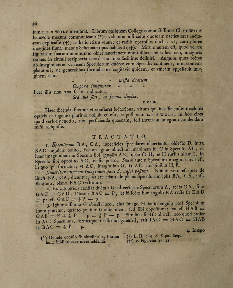 xo tum l.B. a wotF memorat. Librum poftquam Collega coniiindiffiimis Cl. to¥icz benevole mecum communicnuit (*); vidi non nifi cafus quosdam particulares auctio¬ rem explicafle (f), cathetis etiam vfum; et radiis operofius dudis, vt, cum plures imagines fiunt, magno Schemate, opus habuerit (ff). Mirum autem eft, quod vel ex figurarum fuarum intuitu non obferuauerit aerumnofi illius laboris levamen, imagines omnes in circuli peripheria chordarum ope facillime definiri. Angulos quos redae ab imaginibus ad verticem Speculorum dudae cum Speculis continent, non contem¬ platus efi; de generalibus formulis ne cogitavit quidem, et vnicam appellauit ima¬ ginem cum . mifta duarum Corpora iunguntur - licet illis non vna facies inducatur, Sed duo fint, et forma duplex. OV1D. Haec dicenda fuerunt vt conflaret ledoribus, virum qui in efficiendis machinis opticis et ingenio plurimo polluit et vfu, et pofi eum l. b. a wolf, in hoc circa quod verfor negotio, non perficienda quaedam, fed theoriam integram condendam mihi reliquiffe. TRACTATIO. i. Speculorum B A, C A, fuperficies fpeculares obuertantur obiedo D. intra B AC angulum pofito5 Formet igitur obiedum imaginem fui G in Speculo AC, et haec imago aliam in Speculo fibi oppofito AB, quae fit H; et H rurfiis aliam I, in Speculo fibi oppofito AC, et fic porro; Suum autem Speculum imagini cuivis efi, in quo ipfa formatur; vt AC, imaginibus G, I; AB, imaginibus H, K. Quaeritur numerus imaginum quae /ic nafei pojjunt. Notum vero efi quae de lineis *B A, CA, dicuntur, valere etiam de planis Speculorum ipfis BA, CA, infi- ftentium, plano BAC ledorum. A 2 Ex catoptricis conflat duda a G ad verticem Speculorum A, retia G A , tore GAC = C AD; Dicatur B AC = P, et bifte-do hoc angulo E A reda fit EA D - p; eft G AC = iP-p. , 3. Igitur adfumta G obiedi loco, eius imago H tanto angulo poli Speculum fuum ponetur, quanto ponitur G ante idem, fed fibi oppofitum; feu efi HAB = GAB = P + J P — p = | P — p. Similiter fi H fit obiedi loco quod radiet in AC, Speculum, formetque in illo imaginem I, erit IAC = HAC — HAB + BAC = 1 P — p. ' , 1 4. Imago (*) Deinde occabo fe obtulit alia, librum (f) L. II. c. 4. 5. f. Sequ.
