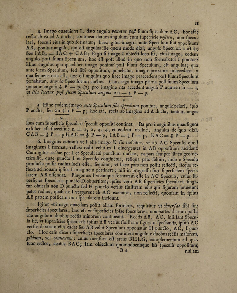 r&lt;eda ab ea ad A duda, contineat datum angulum cum fuperficie poftica^ non fpecu- lari, fpeculi eius in quo formatur5 haec igitur imago , ante Speculum libi oppofitum AB, ponitur angulo, qui efl angulus ille quem modo dixi, angulo Speculor, audusj Seu IAB, IAC + CAB; Ergo li imago I obiedi loco lit, eius imago, eodem angulo pofl fuum Speculum, hoc efl pofl illud in quo non formabatur I ponitur: Hinc angulus quo quaelibet imago poniturpofl fuum Speculum, efl angulus; quo ante idem Speculum, fed fibi oppofitum, ponebatur, imago proxime praecedens, a qua fequens orta efl, hoc efl angulus quo haec imago praecedens pofl fuum Speculum ponebatur, angulo Specillorum auclus. Cimi ergo imago prima pofl fuum Speculum ponatur angulo i P — p. .(2) pro imagine nta accedent anguli P munero n — i, vt illa locetur pofl fuum Speculum angulo 2 n — 1. P — p, ‘ ■ 2 ^ *: 5. Hinc eadem imago ante Speculum fibi oppofitum ponitur, angtilo'priori, ipfo P audio, feu 211 -p 1 P — p; hoc efi, reda ab imagine ad A dudla, tantum angu- 2 lum cum fuperficie fpectilari fpeculi oppofiti continet. Ita pro imaginibus quas figura exhibet efl fucceffiue n = 1, 2, 3, 4, et eodem ordine, angulus de quo dixi, GAB = |P — p H AC = 4 P — IAB=:JP — p, KAC = fP—p. 6. Imaginis cuiusuis vt I alia imago K fic nafcitur, vt ab AC Speculo quod imaginem I format, reflexi radii vehit ex I diuergentes in AB oppofitum incidant. Cum igitur redlae per I et Speculi fui pundlum dudlae, ea pars femper linea geome¬ trica fit, quae punclo I et Speculo continetur, reliqua pars faltim, inde a Speculo produdla pollit radius lucis efle, fequitur, vt haec pars non poffit refledli, ficque re¬ flexa ad nonam ipfius I imaginem pertinere; nifi in progreffu fi.10 fuperficiem fp e cu¬ la rem AB offendat. Fingamus I vtcunque formatam efle in AC Speculo, cuius fu- perficies {pecularis pundlo D obuertitur; ipfius vero AB fuperficies {pecularis finga¬ tur obuerfa non D pundlo fed H pundlo verfus flniflram eius qui figuram intuetur: patet radios, quafi ex I vergerent ab AC exeuntes, non refledli, quoniam in ipfius AB partem poflicam non fpecularem incidunt. Igitur vt imago quaedam poflit aliam formare, requiritur vt oluevfae fibi fint fupeificies fpeculares, hoc efl vt fuperficies ipfae fpeculares, non partes illarum pofli- cae angulum duobus redis minorem contineant. Redis AB, AC, infiftant Specu¬ la fic, vt fuperficies fpecularis ipfius A B verfus flniflram figuram fpedantis, ipfius A C verfus dextram eius cadat feu AB velut Speculum opponatur H pundo, AC, I pun- do. Hou cafu dicam fuperficies fpeculares continere angulum duobus redis maiorem, gibbum, vel connexum; cuius inenfura efl arcus BHLO, complementum ad qua- tuor ledos, acutus BAC; Iam obiedtmn quomodocunque his fpecuiis oppofitum, B 2 nullam