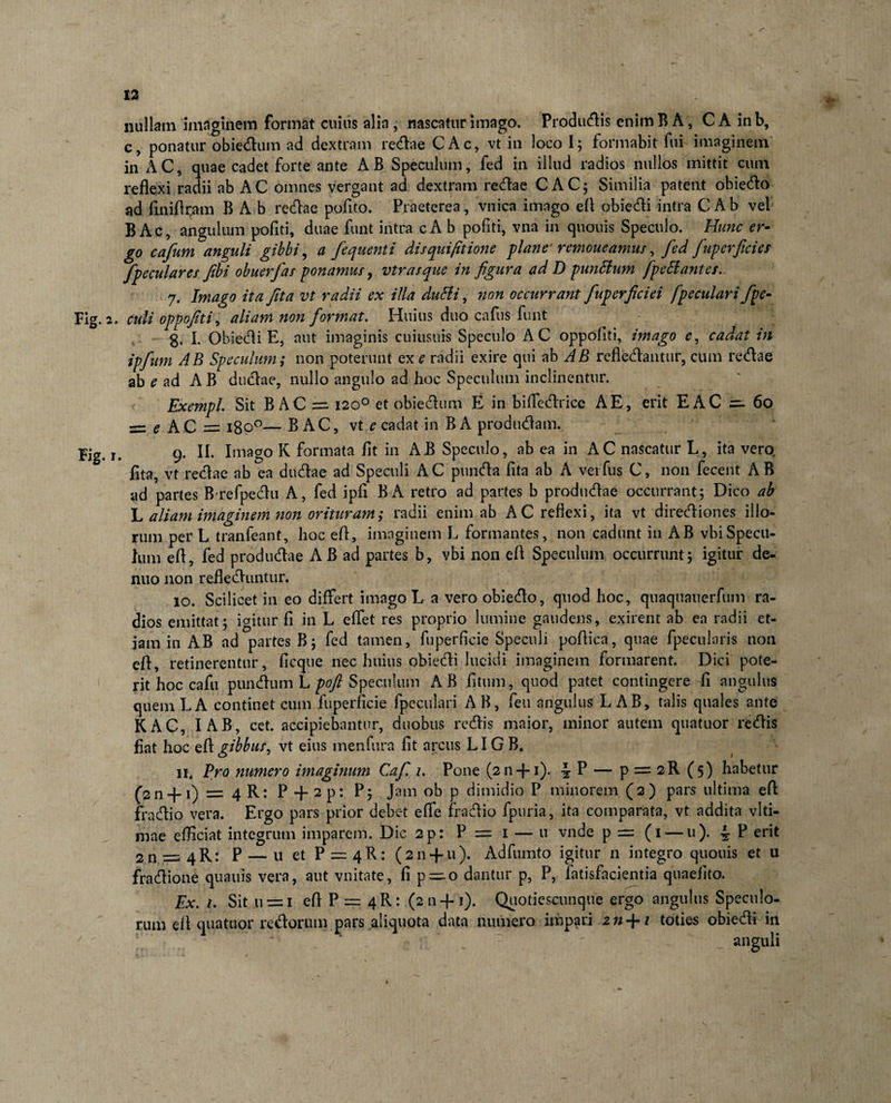 nullam imaginem format cuius alia, nascatur imago. Produdis enim B A; CA inb, c, ponatur obiedum ad dextram redae CAc, vt in loco I; formabit fui imaginem in AC, quae cadet forte ante AB Speculum, fed in illud radios nullos mittit cum reflexi radii ab AC omnes vergant ad dextram redae CAC; Similia patent obiedo ad flniflram B Ab redae pofito. Praeterea, vnica imago efl obiedi intra C Ab vel B Ac, angulum pofiti, duae funt intra cA b politi, vna in quouis Speculo. Hunc er¬ go cafum anguli gibbi, a /equenti dis qui/itione plane' remoneamur, fed /uperfides /peculares fibi obuerfas ponamus, vtrasque in figura ad D punttum /pedantes. 7. Imago ita Jit a vt radii ex illa dutfi, non occurrant fiuperficiei [peculari /pe- Fig. 2. culi oppofiti, aliam non /ormat. Huius duo cafus funt g. I. Obiedi E, aut imaginis cuiusuis Speculo AC oppofiti, imago e, cadat in ip/um AB Speculum ,* non poterunt ex e radii exire qui ab AB refledantur, cum redae ab e ad AB dudae, nullo angulo ad hoc Speculum inclinentur. Exempl. Sit B AC =2120° et obiedum E in biffedrice A E, erit E AC =- 60 = e AC = 1800— B AC, vt e cadat in BA produdam. Fig. 1. 9. II. Imago K formata fit in AB Speculo, ab ea in AC nascatur L, ita vero, fita, vt redae ab ea dudae ad Speculi AC punda fita ab A veifus C, non fecent A B ad partes Brefpedu A, fed ipfi BA retro ad partes b produdae occurrant; Dico ab L aliam imaginem non orituram; radii enim ab AC reflexi, ita vt dirediones illo¬ rum per L tranfeant, hoc efl, imaginem L formantes, non cadunt in AB vbiSpecil¬ lum efl, fed produdae AB ad partes b, vbi non efl Speculum occurrunt; igitur de¬ ntio non refleduntur. 10. Scilicet in eo differt imago L a vero obiedo, quod hoc, quaquauerfum ra¬ dios emittat; igitur fi in L eflet res proprio lumine gaudens, exirent ab ea radii et¬ iam in AB ad partes B; fed tamen, fuperficie Speculi poflica, quae fpecularis non efl, retinerentur, ficque nec huius obiedi lucidi imaginem formarent. Dici pote¬ rit hoc cafu pundum L poft Speculum AB fi tum, quod patet contingere fi angulus quem LA continet cum fuperficie fpeculari A B, feu angulus L AB, talis quales ante KAC, I AB, cet. accipiebantur, duobus redis maior, minor autem quatuor redis fiat hoc efl gibbus, vt eius menfura fit arcus LIG B. 11. Pro numero imaginum Ca/ 1. Pone (211 + 1). \ P — p = 2R (5) habetur (2n + 1) = 4 R: P + 2 p: P ; Jam ob p dimidio P minorem (2) pars ultima efl fradio vera. Ergo pars prior debet efle fradio fpuria, ita comparata, vt addita vlti- mae efficiat integrum imparem. Dic 2p: P = 1 — u vnde p = (1 — u). ^ ? erit 2n = 4R: P — u et P = 4R: (211 + u). Adfumto igitur 11 integro quouis et u fradione quauis vera, aut vnitate, fi p~o dantur p, P, fatisfacientia quaefito. Ex. 1. Sit u = i efl P = 4 R: (211+1). Quotiescunque ergo angulus Speculo¬ rum efl quatuor redarum pars aliquota data numero impari zn-\-i toties obiedi in * . _ anguli