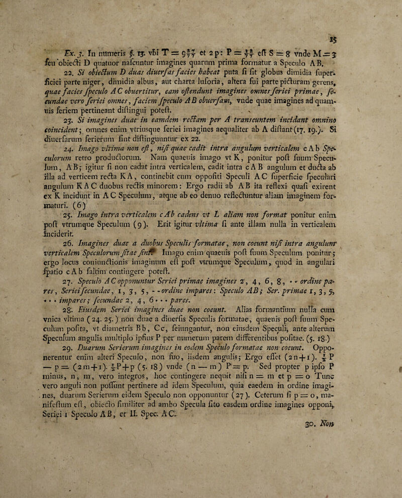 *5 Ex. j. In minieris §. r^. vBi T = g~Y et 2 Pr ? = yf efl S = g vnde M ~ 3 feuobiedi D quatuor nafctmtur Imagines quarum prima formatur a Speculo AB. 22. Si obieBum D duas diuerfas facies habeat puta fl fit globus dimidia fupcr- ficiei parte niger, dimidia albus, aut charta luforia, altera fui partepiduram gerens, quae facies jpe culo A C obuertitur, eam oflendunt imagines omnes feriei primae, fe¬ cundae vero feriei omnes, faciem Jpeculo AB obuerfam, vnde quae imagines ad quam- tiis feriem pertineant difiingui potefi. . &gt; 23. Si imagines duae in eamdem reBam per A transeuntem incidant omnino coincident* omnes enim vtriusque feriei imagines aequaliter ab A difianf (17. 19.). Si dltierfarum feriertim fint difiinguuntur ex 22. 24. Imago vltima non eft, nifi quae* cadit intra angulum verticalem c A b Spe¬ culorum retro producfiorum. Nam quaeuis imago vtK, ponitur pofi fuum Specu¬ lum, ABf igitur fi non cadat intra verticalem, cadit intra c A B angulum et duda ab illa ad verticem reda K A, continebit cum oppofiti Speculi A C fuperficie fpeculari angulum K AC duobus redis minorem: Ergo radii ab AB ita reflexi quafi exirent ex R incidunt in AC Speculum, atque abeo denuo reflechintur aliam imaginem for¬ maturi. (6) 25. Imago intra verticalem cAb cadens vt L aliam non format ponitur enim pofi: vtrumque Speculum (9). Erit igitur vltima fi ante illam nulla in verticalem fnciderit. ' 26. Imagines duae a duobus Speculis formataenon coeunt nifi intra angulum* verticalem Speculorum fitae Jintf Imago enim quaeuis pofi fuum Speculum ponitur ; ergo locus coniundionis imaginum efi pofi vtrumque Speculum, quod in angulari ipatio cAb falfim contingere potefi. 27. Speculo AC opponuntur Seriei primae imagines 2', 4, 6, 8, ♦ ordine pa¬ res, Serieifecundae, 1, 3, 5, - - ordine impares: Speculo AB; Ser. primae r, 3, % ♦ ♦ ♦ impares; fecundae 2, 4, 6 ♦ ♦ ♦ pares. 2g. Eiusdem Seriei imagines duae non coeunt. Alias formantium nulla cum vnica vltima ( 24. 25.) non duae a diuerfis Speculis formatae, quaeuis pofi luum Spe¬ culum pofita, vt diametris Bb, Cc, feiungantiir, non eiusdem Speculi-, ante alterum Specnfum angulis multiplo ipfius P per numerum parem differentibus pofitae. (5. i8-) 29. Duarum Serierum imagines in eodem Speculo formatae non coeunt. Oppo¬ nerentur eniin alteri Speculo, non filo, iisdem angulis; Ergo efiet (2n + i). .J P — p — ( 2 m +1 )• §-P + P (5« 18) vnde (n m) p; Sed propter p ipfo P minus, n, m, vero integros, hoc contingere nequit nifi n = m et p = o Tunc vero anguli non poffunt pertinere ad idem Speculum, quia eaedem in ordine imagi¬ nes, duarum Serierum eidem Speculo non opponuntur (27). Ceterum fi p = o, ma~ nifefium efi, obiedo fimiliter ad ambo Specula fito easdem ordine imagines opponi^. Seriei 1 Speculo AB, er II. Spec. AC. 3,0. Non