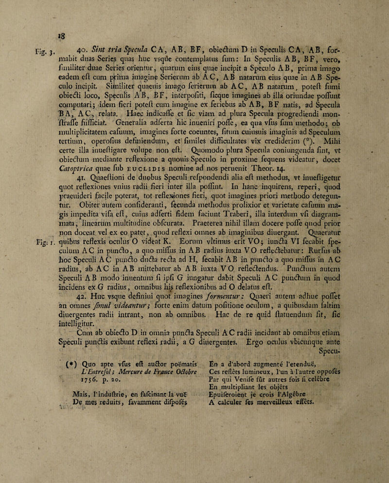 Fig. 3* 4°- Specula CA, AB, BF, obieram D in Speculis CA, AB, for-. mnbit duas Series quas huc vsqde contemplatus fuin: In Speculis AB, BF, vero, fmiliter duae Series orientur, quarum eius quae incipit a Speculo AB, prima imago eadem eft cum prima imagine Serierum ab AC, AB natarum eius quae in AB Spe¬ culo incipit. Similiter quaeuis imago ferierum ab AC, AB natarum, poteft fumi obiedi loco. Speculis AB, B F, interpofiti, fleque imagines ab ilia oriundae poliunt computari5 idem fieri potelt cum imagine ex feriebus ab AB, BF natis, ad Specula BA, AC, relata. Haec indicafle et fic viam ad plura Specula progrediendi mon- flrafle flifficiat. Generalia adferta hic inueniri pofTe, ea qua vfus fum methodo; ob multiplicitatem cafuum, imagines forte coeuntes, litum cuiusuis imaginis ad Speculum tertium, operofius definiendum, et’fimiles difficultates vix crediderim (*). Mihi certe illa inueltigare volupe non eft. Quomodo plura Specula coniungeuda lint, vt obiedum mediante reflexione a quouis Speculo in proxime fequens videatur, docet Catoptrica quae fub euclidis nomine ad nos peruenit Theor. 14. 41. Quaeltioni de duobus Speculi refpondendi alia elt methodus, vt inuefligetur quot reflexiones vilius radii fieri inter illa poffint. In hanc inquirens, reperi, quod praeuideri facile poterat, tot reflexiones fieri, cjuot imagines priori methodo detegun¬ tur. Obiter autem confideranti, fecunda methodus prolixior et varietate cafuum ma¬ gis impedita vifa eft, cuius adferti fidem faciunt Traberi, illa interdum vfl diagram¬ mata , linearum multitudine obfcurata. Praeterea nihil illam docere polle quod prior non doceat vel ex eo patet , quod reflexi omnes ab imaginibus diuergant. Quaeratur Fig. x. quibus reflexis oculus O videat K. Eorum vltimus erit VO; iunda VI fecabit fpe- cuium AC in pundo, a quo miffus in AB radius iuxta VO refledebatur: Rurfus ab hoc Speculi AC pundo duda reda ad H, fecabit AB in pundo a quo miffus in AC radius, ab AC in AB mittebatur ab AB iuxta VO refledendus. Pundmn autem Speculi AB modo inuentum fl ipfi G iungatur dabit Speculi AC pundum in quod incidens ex G radius, omnibus his reflexionibus ad O delatus eft. 42. Huc vsque definiui quot, imagines formentur: Quaeri autem adhuc pollet an omnes fimul videantur; forte enim datum politione oculum, a quibusdam faltim diuergentes radii intrant, non ab omnibus. Hac de re quid ftatuendum iit, fic intelligitur. Cum ab obiedo D in omnia punda Speculi AC radii incidant ab omnibus etiam Speculi pundis exibunt reflexi radii, a G diuergentes. Ergo oculus vbicunque ante Specu- (*) Quo apte vfus eft au&amp;or poematis LEntrefol; Mercure de France Ofiobre 1756. p. 20. Mais, rinduftrie, en fafeinant Ia vu£ De mes reduits, fovamment difpofes En a d’abord augmente 1’etendue, Ces reflets lumineux, l’un a l’autre oppofes Par qui Venife fut autres fois fi celebre En multipliant les objets Epuiferoient je crois 1’Algebre A calculer fes merveilleux effets.