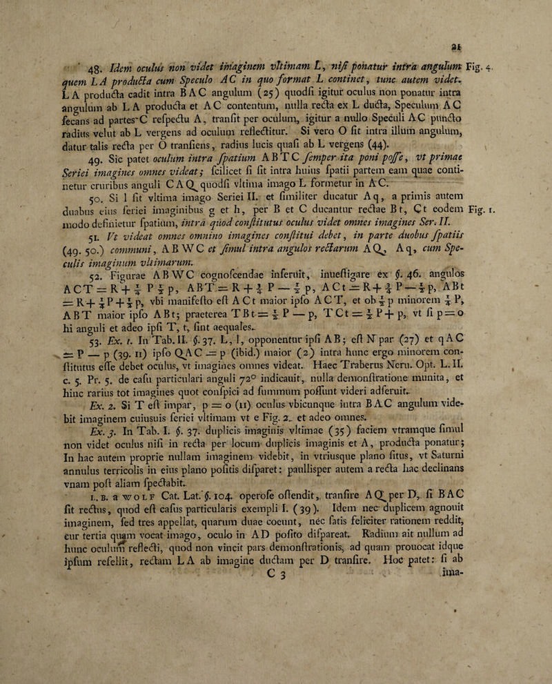 48- Meni oculus non videt imaginem vhiniam L, niji ponatur infra angulum Fig. 4 quem LA produtla cum Speculo AC in quo format L continet, tunc autem videt. L A produda cadit intra B AC angulum (25) quodfi igitur oculus non ponatur intra angulum ab L A produda et AC contentum, nulla reda ex L duda. Speculum AC fecans ad partes~C refpedu A, tranfit per oculum, igitur a nullo Speculi AC pundo radius velut ab L vergens ad oculum reileditur. Si vero O fit intra illum angulum, datur talis reda per 6 tranfiens, radius lucis quafi ab L vergens (44). 49. Sic patet oculum intra fpatium ABTC femper ita poni pojfe, vt primae Seriei imagines otmies videat; fcilicet fi fit intra huius fpatii partem eam quae conti¬ netur cruribus anguli C A quodfi vltima imago L formetur in AC. 50. Si 1 fit vltima imago Seriei II. et fimiliter ducatur Aq, a primis autem duabus eius feriei imaginibus g et h, per B et C ducantur redae Bt, Ct eodem Fig. 1. modo definietur fpatium, intra quod conftitutus oculus videt omnes imagines Ser. II. 51. Vt videat omnes omnino imagines conflitui debet, in parte duobus /patiis (49. 50.) communiAB WC et Jimul intra angulos retiarum AQ^, Aq, cum Spe¬ culis imaginum vltimarum. 52. Figurae ABWC cognofcendae inferuit, inuefiigare ex tf. 46. angulos ACT — R + i P§p, ABT = R + |: P — i P? ACt^=R+-|*P — ^p, ABt = R+iP + ip»- vbi manifefio efi A Ct maior ipfo ACT, et ob p minorem ^ P, ABT maior ipfo A B t; praeterea T B t- = ^ P — p, T C t = ^ P + p, vt fi p = o hi anguli et adeo ipfi T, t, fint aequales». 53. Ex. 1. In Tab. II. £37. L, I, opponentur ipfi AB; efi N par (27) et qAC ^ p_p (39. 11) ipfo QAC’-= p (ibid.) maior (2) intra hunc ergo minorem con- fiitutus efie debet oculus, vt imagines omnes videat. Haec Traberus Neru. Opt. L.IL c. 5. Pr. 5. de cafu particulari anguli 720 indicauit,, nulla demonfiratione munita, et hinc rarius tot imagines quot confpici ad fummum pofiimt videri adferuit*. Ex. 2. Si T efi impar, p = o (11) oculus vbicunque intra BAC angulum vide¬ bit imaginem cuiusuis feriei yltimam vt e Fig. 2». et adeo omnes. Ex. j. In Tab. I. $.37. duplicis imaginis vltimae ( 35) faciem vtramque fimul non videt oculus nifi in reda per locum duplicis imaginis et A, produda ponatur; In hac autem proprie nullam imaginem videbit, in vtriusque plano fitus, vt Saturni annulus terricolis in eius plano pofitis difparet: paullisper autem a reda hac declinans vnam pofi aliam fpedabit.. l. b. awoLF Cat. Lat.104. operofe ofiendit,, tranfire AQ^per D, fi BAC fit redus, quod efi cafus particularis exempli I. ( 39). Idem nec duplicem agnouit imaginem, fed tres appellat, quarum duae coeunt, nec fatis feliciter rationem reddit, eur tertia quam vocat imago, oculo in AD pofito difpareat. Radium ait nullum ad hunc oculum refledi, quod non vincit pars demonfirationis, ad quam prouocat idque ipfum refellit, redam LA ab imagine dudam per D tranfire. Hoc patet: fi ab ' “ ' •: '  / C 3 ■ - ‘ , .ima-