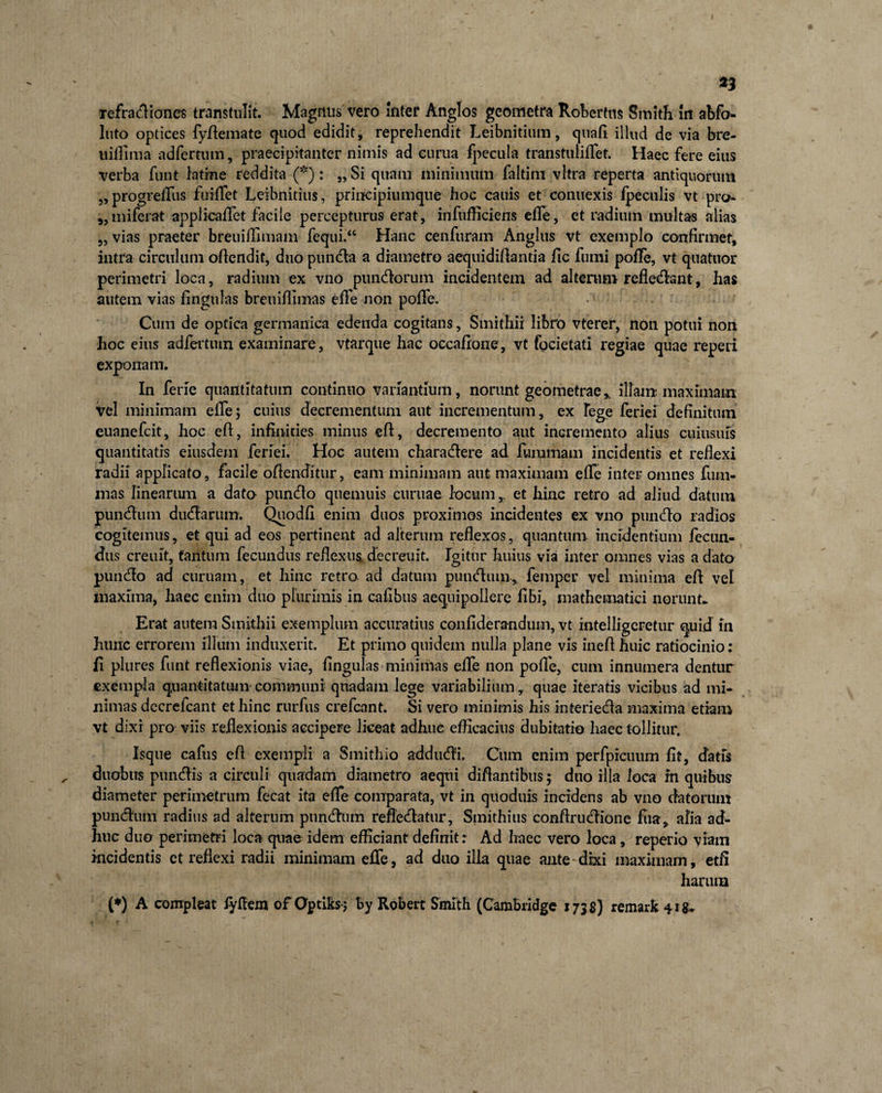 refractiones transtulit. Magnus vero Inter Anglos geometra Roberfns Smith In abfo* luto optices fyffeinate quod edidit, reprehendit Leibnititim, quali illud de via bre- tiiffima adfertum, praecipitanter nimis ad eurua fpecula transtulilTet. Haec fere eius verba funt latine reddita (*): „ Si quam minimum faltim vitra reperta antiquorum „ progreffus fuiffet Leibnitius, principiumque hoc canis et connexis fpeculis vt pro- „miferat applicalTet facile percepturus erat, infiifficiens elTe, et radium multas alias 5, vias praeter breuiffimam fequi.‘c Hanc cenfuram Angliis vt exemplo confirmet, intra circulum offendit, duo punda a diametro aequidiflantia jfic fumi pofle, vt quatitor perimetri loca, radium ex vno pnndorum incidentem ad alteram refledant, has autem vias fingnlas breuiflimas effe non poffe. Cum de optica germanica edenda cogitans, Smithii libro vterer, non potui non hoc eius adfertiun examinare, vtarque hac occafione, vt focietati regiae quae reperi exponam. In ferie quantitatum continuo variantium, norunt geometrae,, illam, maximam vel minimam effe; cuius decrementum aut incrementum, ex Tege feriei definitum euanefcit, hoc eff, infinities minus eff, decremento aut incremento alius ciiiiisius quantitatis eiusdem feriei. Hoc autem charadere ad furamam incidentis et reflexi radii applicato, facile offenditur, eam minimam aut maximam effe inter omnes fiim- inas lineariun a dato pundo quemuis cumae locum r et hinc retro ad aliud datum pundum dudarum. Quodfi enim duos proximos incidentes ex vno pundo radios cogitemus, et qui ad eos pertinent ad alterum reflexos, quantum incidentium fecun¬ dus creiut, tantum fecundus reflexus decreuit. Igitur huius via inter omnes vias a dato pundo ad curuam, et hinc retro ad datum pundum* femper vel minima eff vel maxima, haec enim duo plurimis in cafibus aequipollere libi, mathematici norunt. Erat autem Smithii exemplum accuratius confiderandum, vt mtelligcretur quid in hunc errorem illum induxerit. Et primo quidem nulla plane vis ineflhuic ratiocinio: fi plures funt reflexionis viae, lingulas minimas effe non pofle, cum innumera dentur exempla quantitatum communi quadam lege variabilium, quae iteratis vicibus ad mi» nimas dccrefcant et hinc rurfus crefcont. Si vero minimis his interieda maxima etiam vt dixi pro viis reflexionis accipere liceat adhuc efficacius dubitatio haec tollitur. Isque cafus efl exempli a Smithio addudi. Cum enim perfpicuum fit, datis duobus pundis a circuli quadam diametro aequi diflantibus; duo illa loca in quibus diameter perimetrum fecat ita effe comparata, vt in quoduis incidens ab vno datorum pundum radius ad alterum pundum reffedatur, Smithius conflrudione fua, alia ad¬ huc duo perimetri loca quae idem efficiant definit: Ad haec vero loca, reperio viam incidentis et reflexi radii minimam effe, ad duo illa quae ante dixi maximam, etfi harum (*) A compleat fyffem of Optiks; By Robert Smith (Cambndge 1735) remark 4ig~