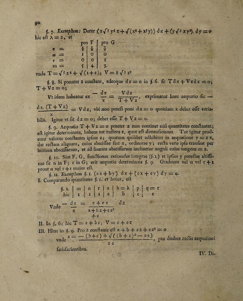 s '; - pro e sz. T 7 cc =■ I s ==■ O m .= 5 F z TS o o 4- pro G 'T T O I 3- vnde T — z 4 / (1 d“z) ? ^ 8- Si ponatur z conflans, adeoque dz = o in §. 6. fit T dx 4- Vzdx ^=.09 T + Vz =: o; . t . — dx Vd z Vt idem habeatur ex — = ——^7— x 1 -f- V z dx. (T + Vz) exprimatur haec aequatio fic = Vdz, vbi non potefl poni dx =1 o quoniam x debet effe varia- x bilis. Igitur vt fit d z = o; debet effe T -f V z = o. 9. Aequatio T + V z = o praeter z non continet niii quantitates conflantes.; efl igitur determinata, habens tot radices z, quot efl dimeiifioniun, Tot igitur prod¬ eant valores conflantes ipfius z; quorum quilibet adhibitus in aequatione y = z x, dat re&amp;am aliquam, cuius absciflae fmt x, ordinatae y ; retfla vero ipfa tranfeat per initium absciflarum, et ad lineam abscifTarum inclinetur anguli cuius tangens =. z. §. 10. Sint F, G, funcfliones rationales integrae ($. 1.) et ipfius y poteflas altiffi- ma fit n in F; r in G 5 erit aequatio determinata $. 9. Graduum vel n vel r 4- i prout 11 vel r + i maius efl. §. n. Exemplum $. 1. (ax + by). dx + (cx + ey) dy■= ©. I. Comparando quantitates §. 1. et huius, efl pf; \ , §. 1. hic % — d x — c-f-ez dz Vnde — —t—:-; x a -f b z 4- e z2 4“ c II. In §, 6; hic T =- a + b z; V — c -f e z III. Hinc in §. 9. Pro z conflante efl a -f b + c z -f e z2 z = — (b + c) -f- \f( (b + c)2 — ae) m n r a 11 ,-Q 1 : 1 1 a b p 1 q = f o vnde faiisfiicientibus. 2 e , pro duabus reclis aequationi IV. Di- v
